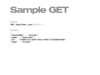 Sample GET
Request:
GET /myfolder.json HTTP/1.1

Response:
{
"createdBy" : "uncled",
"name" : "myfolder",
"id" : "50d9317a-3a95-401a-9638-333a0dbf04bb"
"type" : "folder"
}
 
