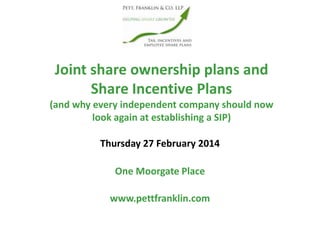 Joint share ownership plans and
Share Incentive Plans
(and why every independent company should now
look again at establishing a SIP)
www.pettfranklin.com
One Moorgate Place
Thursday 27 February 2014
 