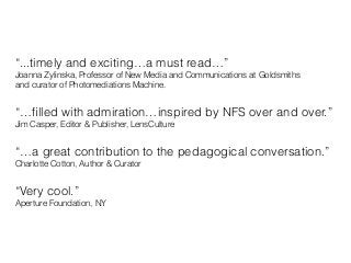“...timely and exciting…a must read…”
Joanna Zylinska, Professor of New Media and Communications at Goldsmiths
and curator of Photomediations Machine.
!
“…ﬁlled with admiration…inspired by NFS over and over.”
Jim Casper, Editor & Publisher, LensCulture
!
“…a great contribution to the pedagogical conversation.”
Charlotte Cotton, Author & Curator
!
“Very cool.”
Aperture Foundation, NY
 