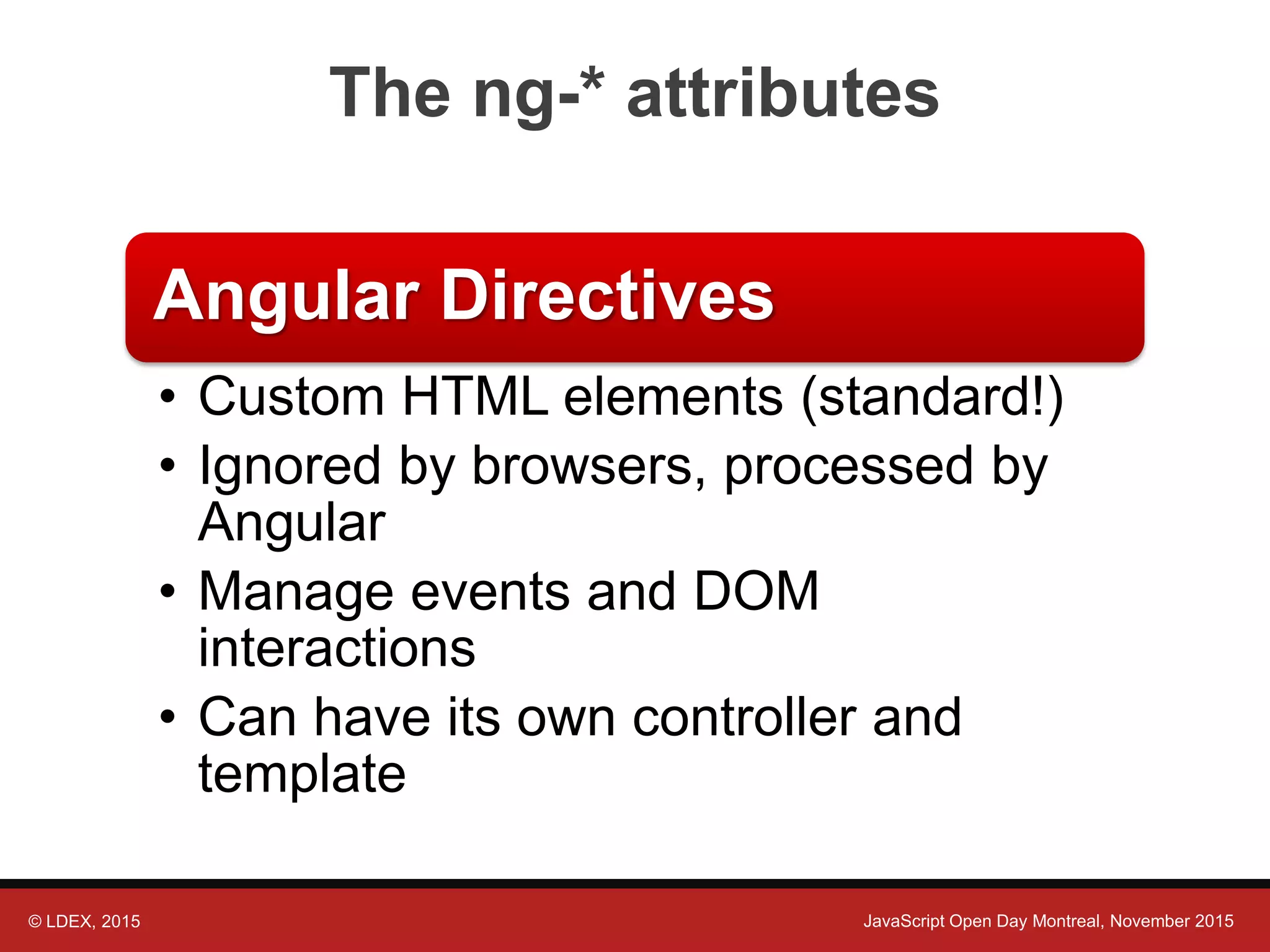 © LDEX, 2015 JavaScript Open Day Montreal, November 2015 The ng-* attributes Angular Directives • Custom HTML elements (standard!) • Ignored by browsers, processed by Angular • Manage events and DOM interactions • Can have its own controller and template 