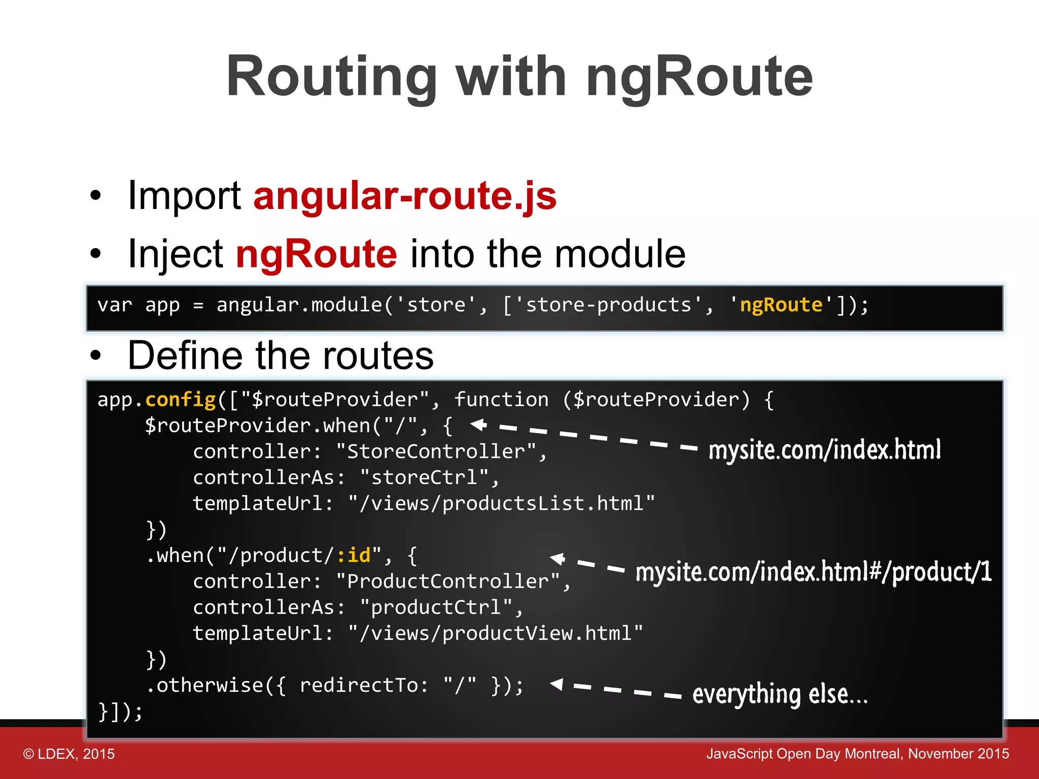 © LDEX, 2015 JavaScript Open Day Montreal, November 2015 Routing with ngRoute • Import angular-route.js • Inject ngRoute into the module • Define the routes var app = angular.module('store', ['store-products', 'ngRoute']); app.config(["$routeProvider", function ($routeProvider) { $routeProvider.when("/", { controller: "StoreController", controllerAs: "storeCtrl", templateUrl: "/views/productsList.html" }) .when("/product/:id", { controller: "ProductController", controllerAs: "productCtrl", templateUrl: "/views/productView.html" }) .otherwise({ redirectTo: "/" }); }]); mysite.com/index.html#/product/1 mysite.com/index.html everything else… 