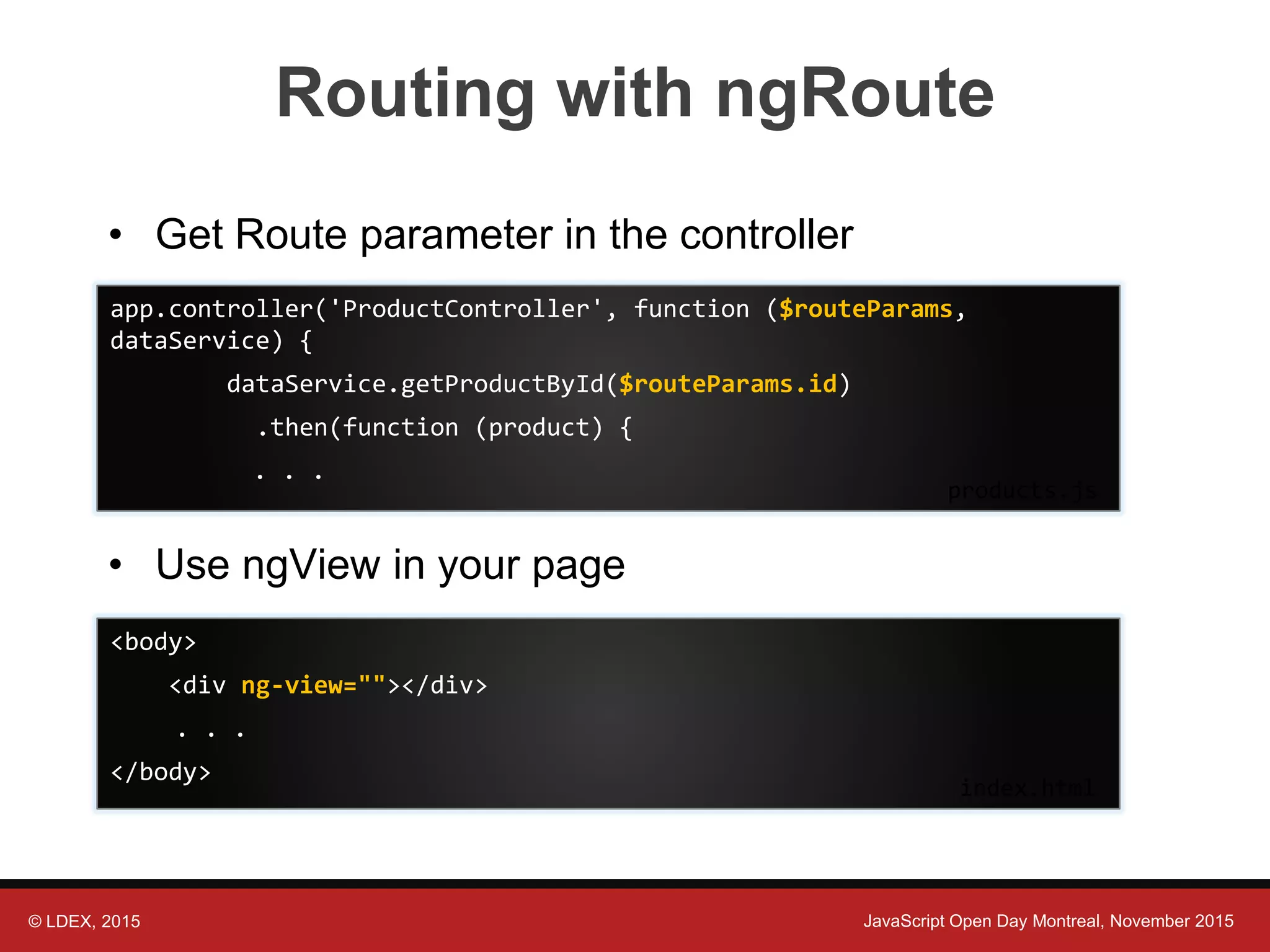 © LDEX, 2015 JavaScript Open Day Montreal, November 2015 Routing with ngRoute • Get Route parameter in the controller • Use ngView in your page <body> <div ng-view=""></div> . . . </body> index.html app.controller('ProductController', function ($routeParams, dataService) { dataService.getProductById($routeParams.id) .then(function (product) { . . . products.js 