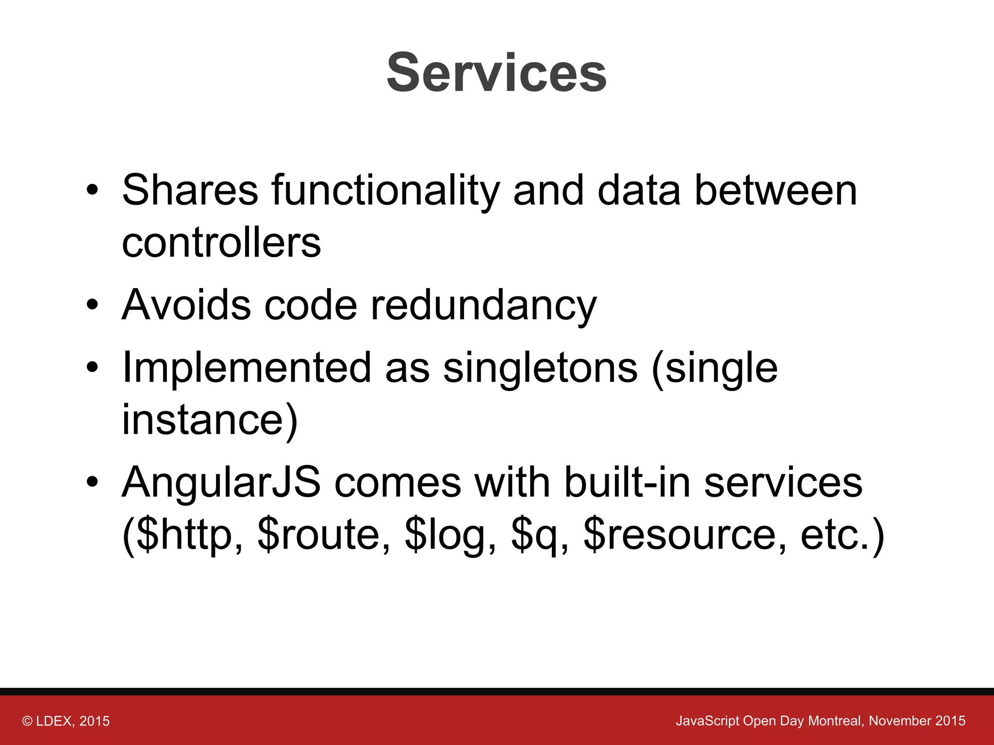 © LDEX, 2015 JavaScript Open Day Montreal, November 2015 Services • Shares functionality and data between controllers • Avoids code redundancy • Implemented as singletons (single instance) • AngularJS comes with built-in services ($http, $route, $log, $q, $resource, etc.) 