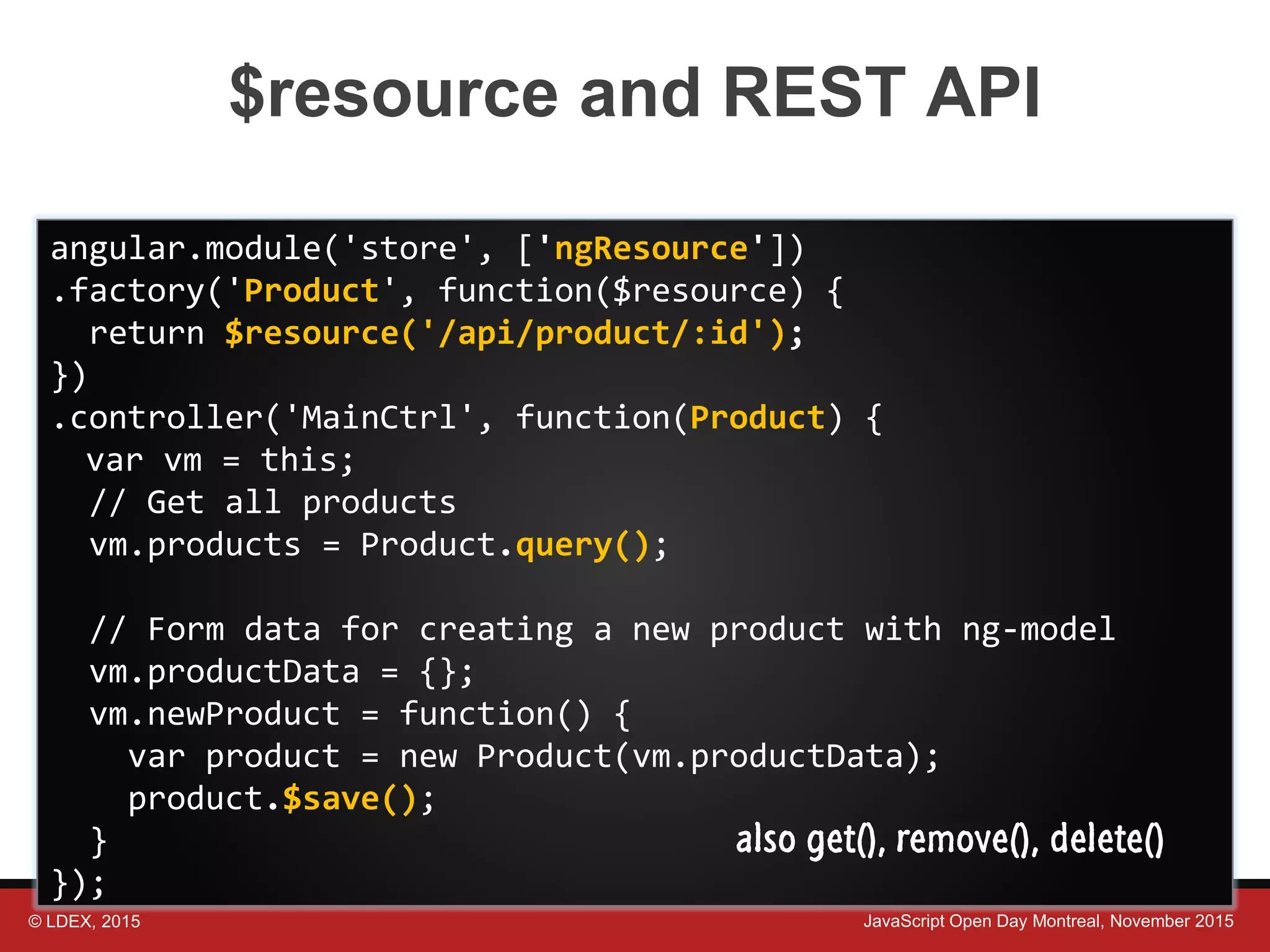 © LDEX, 2015 JavaScript Open Day Montreal, November 2015 $resource and REST API angular.module('store', ['ngResource']) .factory('Product', function($resource) { return $resource('/api/product/:id'); }) .controller('MainCtrl', function(Product) { var vm = this; // Get all products vm.products = Product.query(); // Form data for creating a new product with ng-model vm.productData = {}; vm.newProduct = function() { var product = new Product(vm.productData); product.$save(); } }); also get(), remove(), delete() 