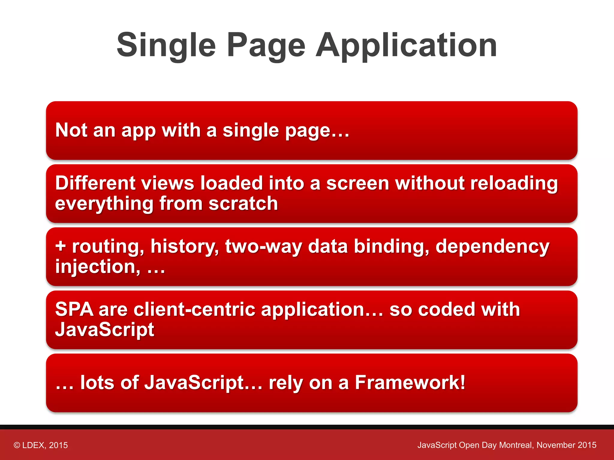 © LDEX, 2015 JavaScript Open Day Montreal, November 2015 Single Page Application Not an app with a single page… Different views loaded into a screen without reloading everything from scratch + routing, history, two-way data binding, dependency injection, … SPA are client-centric application… so coded with JavaScript … lots of JavaScript… rely on a Framework! 