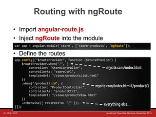 © LDEX, 2015 JavaScript Open Day Montreal, November 2015
Routing with ngRoute
• Import angular-route.js
• Inject ngRoute into the module
• Define the routes
var app = angular.module('store', ['store-products', 'ngRoute']);
app.config(["$routeProvider", function ($routeProvider) {
$routeProvider.when("/", {
controller: "StoreController",
controllerAs: "storeCtrl",
templateUrl: "/views/productsList.html"
})
.when("/product/:id", {
controller: "ProductController",
controllerAs: "productCtrl",
templateUrl: "/views/productView.html"
})
.otherwise({ redirectTo: "/" });
}]);
mysite.com/index.html#/product/1
mysite.com/index.html
everything else…
 