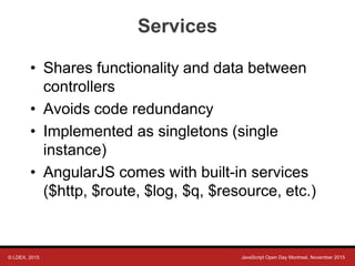 © LDEX, 2015 JavaScript Open Day Montreal, November 2015
Services
• Shares functionality and data between
controllers
• Avoids code redundancy
• Implemented as singletons (single
instance)
• AngularJS comes with built-in services
($http, $route, $log, $q, $resource, etc.)
 