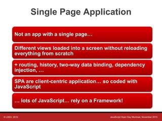 © LDEX, 2015 JavaScript Open Day Montreal, November 2015
Single Page Application
Not an app with a single page…
Different views loaded into a screen without reloading
everything from scratch
+ routing, history, two-way data binding, dependency
injection, …
SPA are client-centric application… so coded with
JavaScript
… lots of JavaScript… rely on a Framework!
 