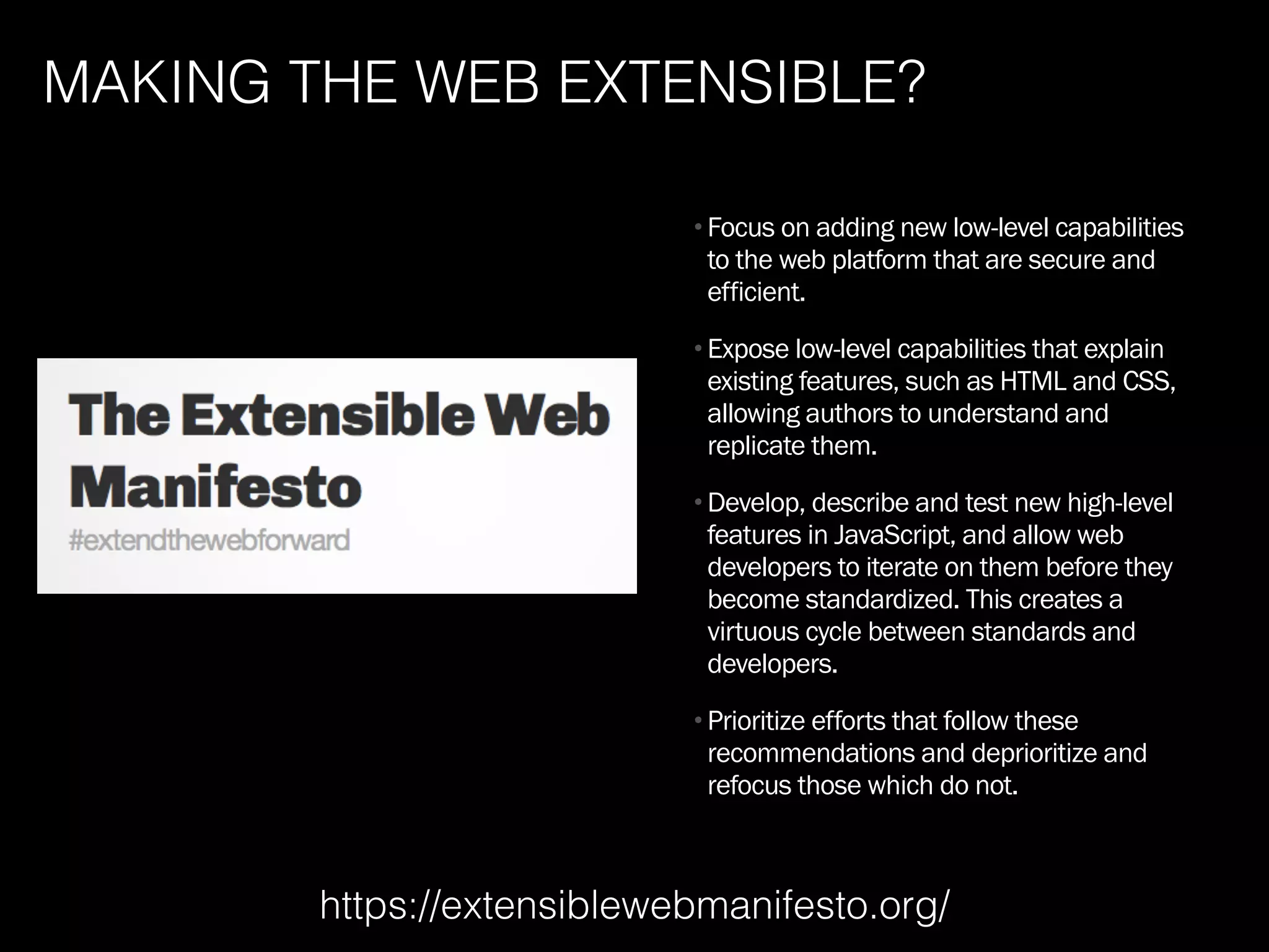 MAKING THE WEB EXTENSIBLE?
•Focus on adding new low-level capabilities
to the web platform that are secure and
efficient.
•Expose low-level capabilities that explain
existing features, such as HTML and CSS,
allowing authors to understand and
replicate them.
•Develop, describe and test new high-level
features in JavaScript, and allow web
developers to iterate on them before they
become standardized. This creates a
virtuous cycle between standards and
developers.
•Prioritize efforts that follow these
recommendations and deprioritize and
refocus those which do not.
https://extensiblewebmanifesto.org/
 