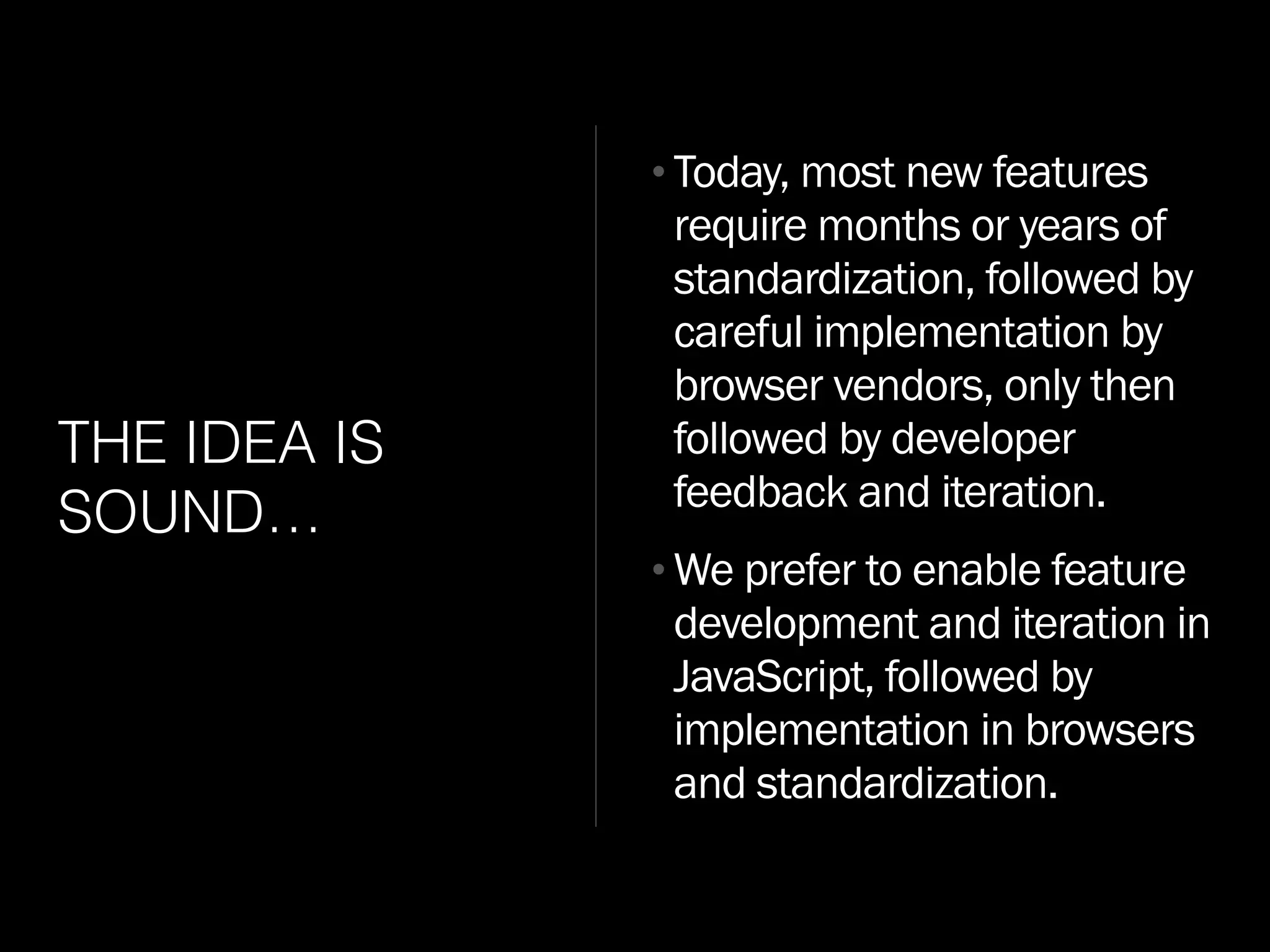 THE IDEA IS
SOUND…
•Today, most new features
require months or years of
standardization, followed by
careful implementation by
browser vendors, only then
followed by developer
feedback and iteration.
•We prefer to enable feature
development and iteration in
JavaScript, followed by
implementation in browsers
and standardization.
 