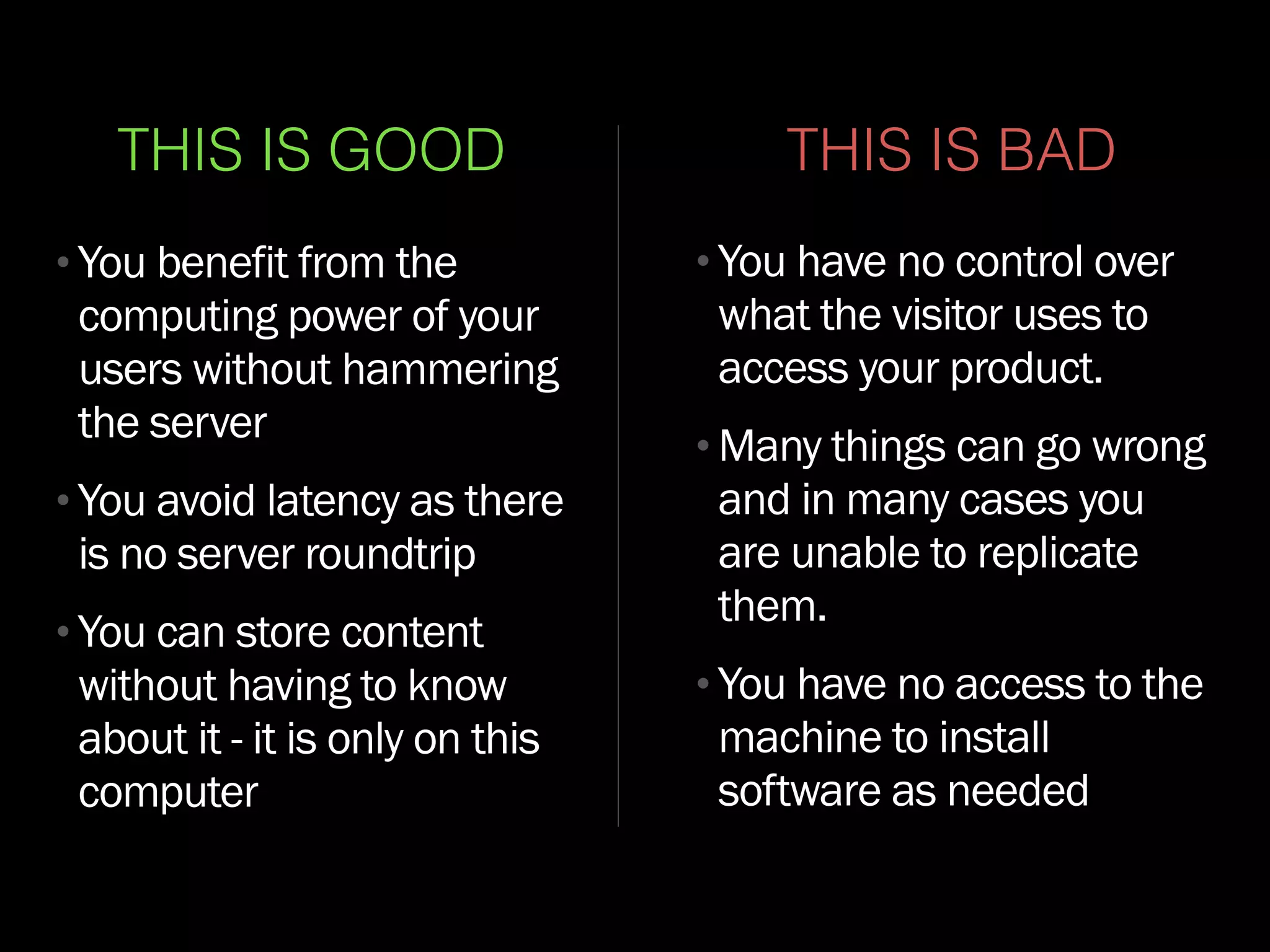 THIS IS GOOD
•You benefit from the
computing power of your
users without hammering
the server
•You avoid latency as there
is no server roundtrip
•You can store content
without having to know
about it - it is only on this
computer
THIS IS BAD
•You have no control over
what the visitor uses to
access your product.
•Many things can go wrong
and in many cases you
are unable to replicate
them.
•You have no access to the
machine to install
software as needed
 