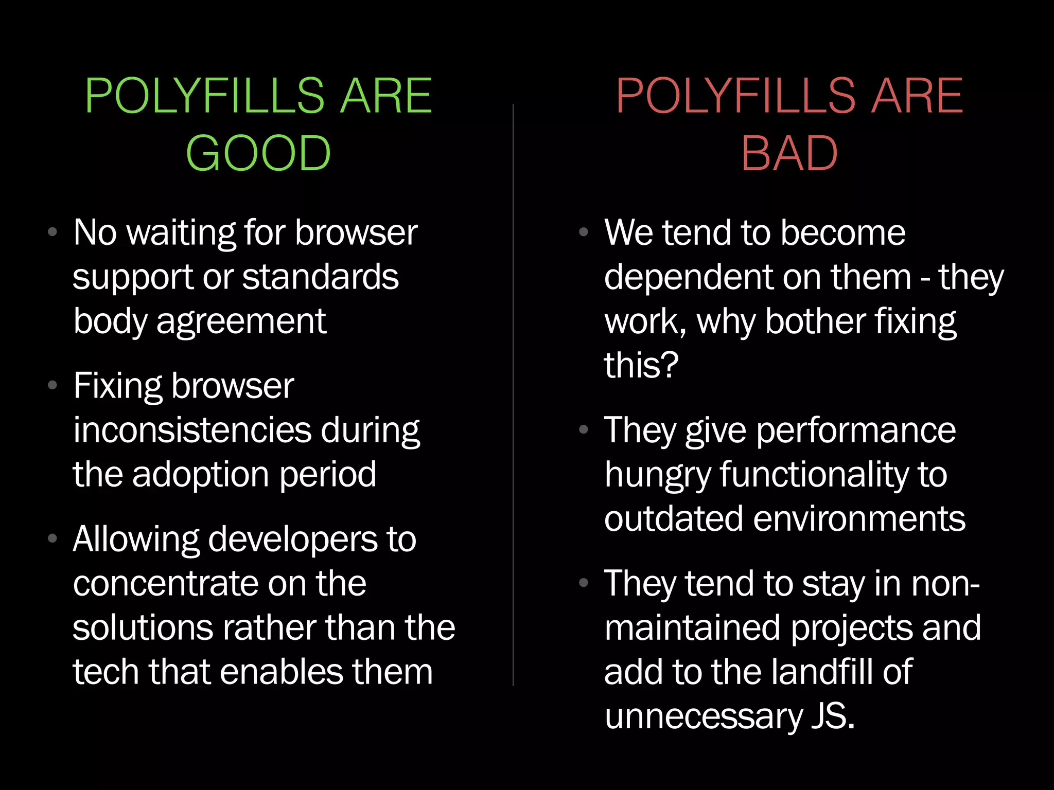 POLYFILLS ARE
GOOD
• No waiting for browser
support or standards
body agreement
• Fixing browser
inconsistencies during
the adoption period
• Allowing developers to
concentrate on the
solutions rather than the
tech that enables them
POLYFILLS ARE
BAD
• We tend to become
dependent on them - they
work, why bother fixing
this?
• They give performance
hungry functionality to
outdated environments
• They tend to stay in non-
maintained projects and
add to the landfill of
unnecessary JS.
 