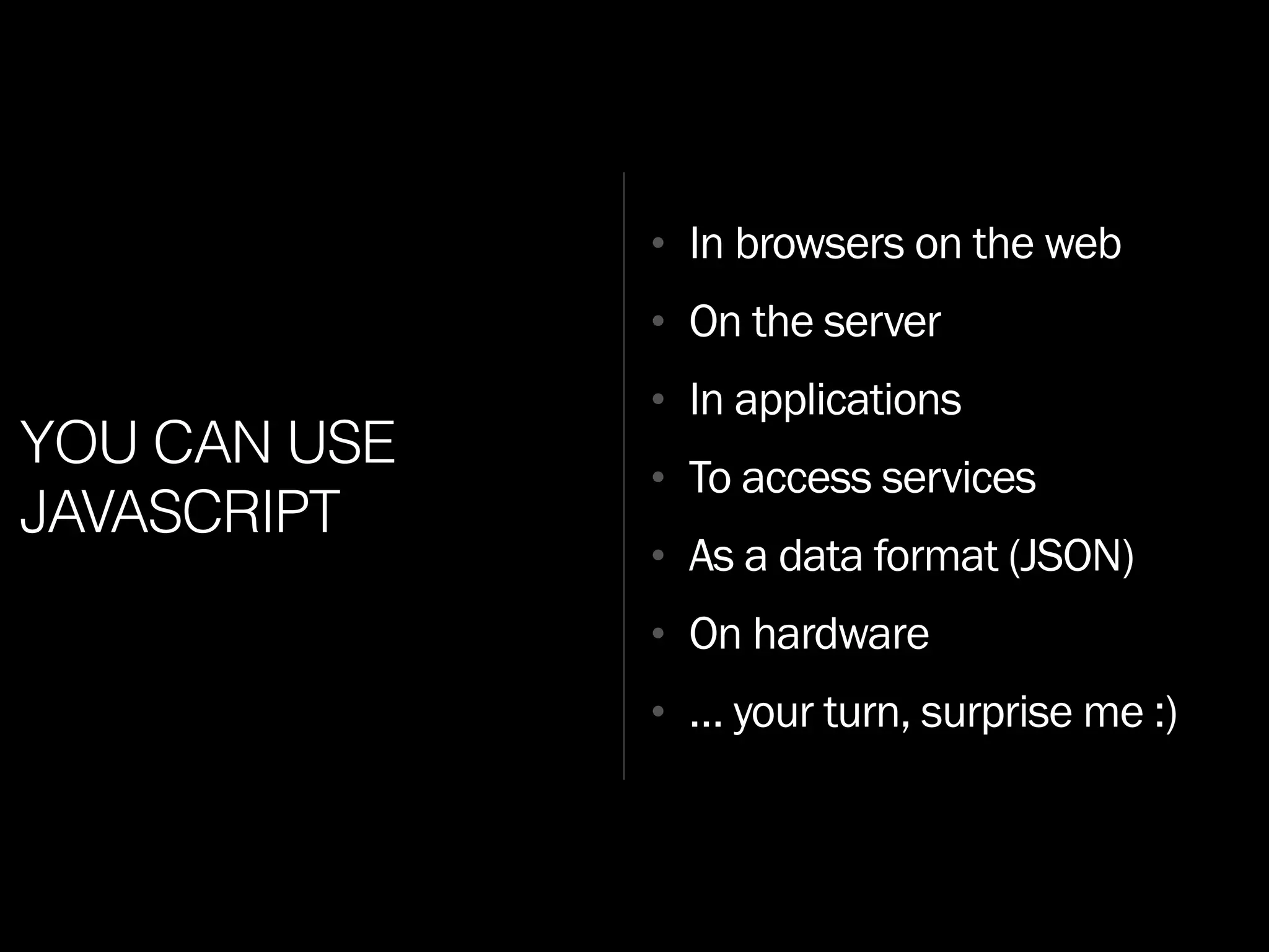 YOU CAN USE
JAVASCRIPT
• In browsers on the web
• On the server
• In applications
• To access services
• As a data format (JSON)
• On hardware
• … your turn, surprise me :)
 