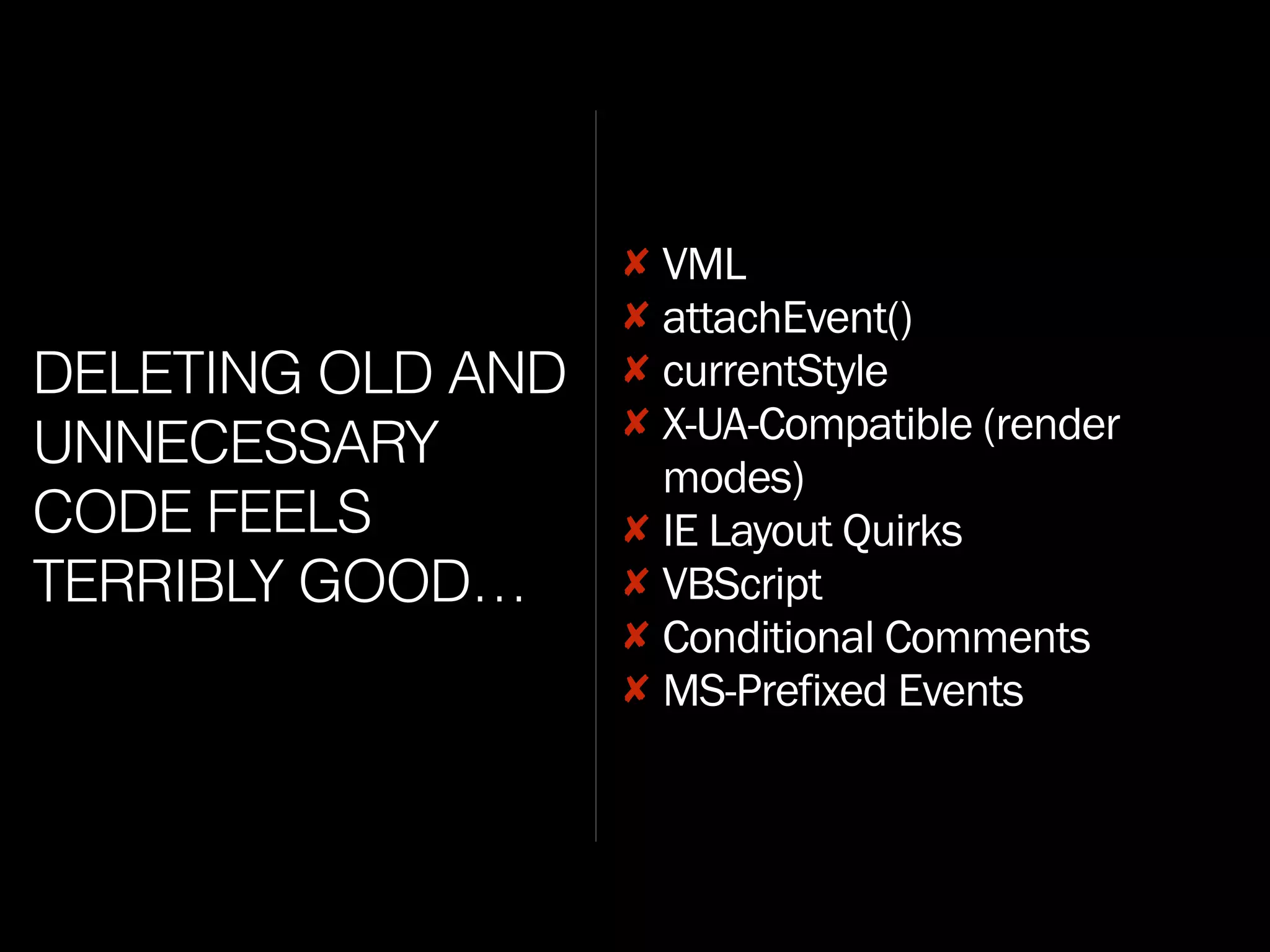 DELETING OLD AND
UNNECESSARY
CODE FEELS
TERRIBLY GOOD…
✘ VML
✘ attachEvent()
✘ currentStyle
✘ X-UA-Compatible (render
modes)
✘ IE Layout Quirks
✘ VBScript
✘ Conditional Comments
✘ MS-Prefixed Events
 