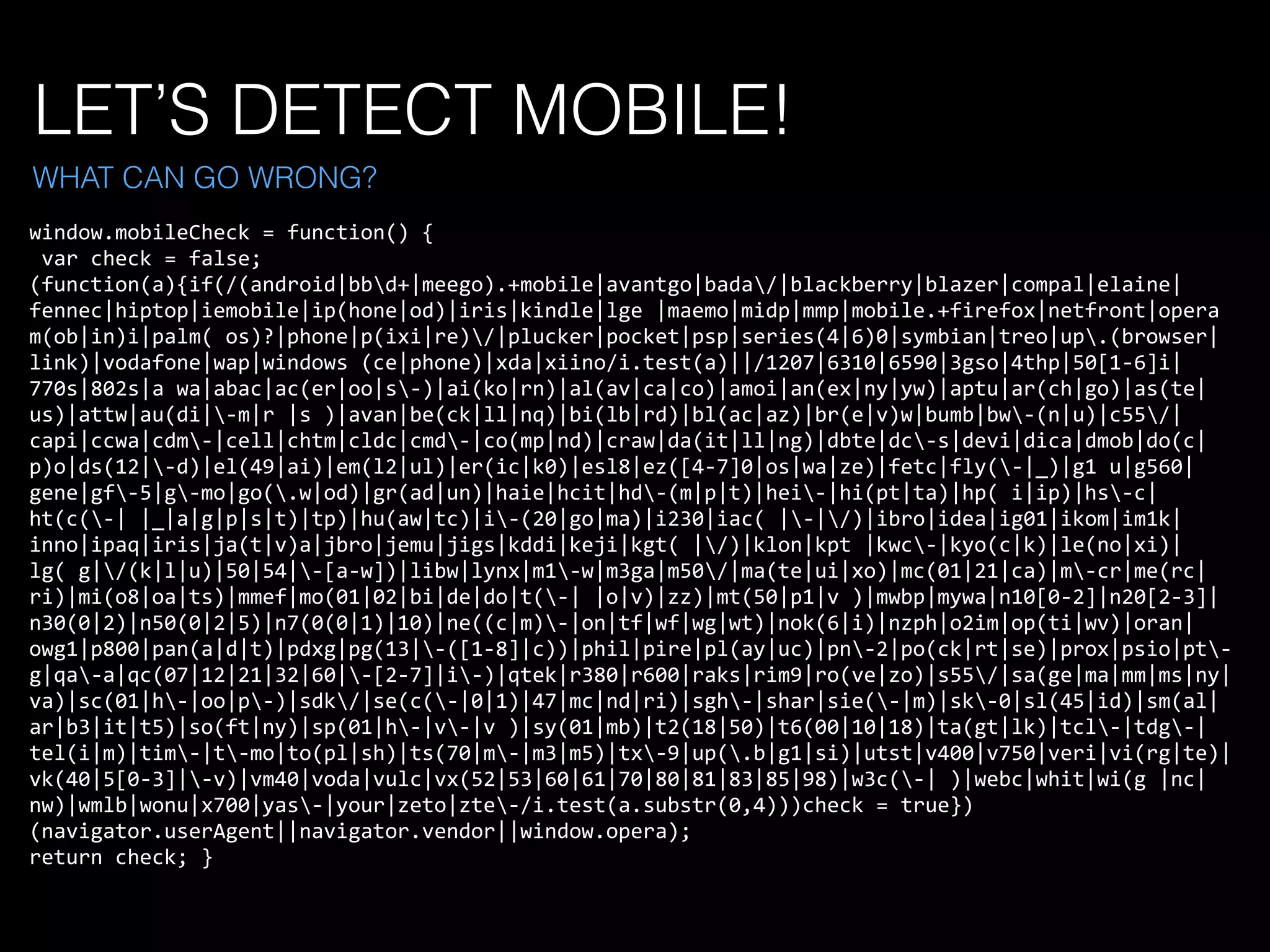 LET’S DETECT MOBILE!
window.mobileCheck	
  =	
  function()	
  {	
  
	
  var	
  check	
  =	
  false;	
  
(function(a){if(/(android|bbd+|meego).+mobile|avantgo|bada/|blackberry|blazer|compal|elaine|
fennec|hiptop|iemobile|ip(hone|od)|iris|kindle|lge	
  |maemo|midp|mmp|mobile.+firefox|netfront|opera	
  
m(ob|in)i|palm(	
  os)?|phone|p(ixi|re)/|plucker|pocket|psp|series(4|6)0|symbian|treo|up.(browser|
link)|vodafone|wap|windows	
  (ce|phone)|xda|xiino/i.test(a)||/1207|6310|6590|3gso|4thp|50[1-­‐6]i|
770s|802s|a	
  wa|abac|ac(er|oo|s-­‐)|ai(ko|rn)|al(av|ca|co)|amoi|an(ex|ny|yw)|aptu|ar(ch|go)|as(te|
us)|attw|au(di|-­‐m|r	
  |s	
  )|avan|be(ck|ll|nq)|bi(lb|rd)|bl(ac|az)|br(e|v)w|bumb|bw-­‐(n|u)|c55/|
capi|ccwa|cdm-­‐|cell|chtm|cldc|cmd-­‐|co(mp|nd)|craw|da(it|ll|ng)|dbte|dc-­‐s|devi|dica|dmob|do(c|
p)o|ds(12|-­‐d)|el(49|ai)|em(l2|ul)|er(ic|k0)|esl8|ez([4-­‐7]0|os|wa|ze)|fetc|fly(-­‐|_)|g1	
  u|g560|
gene|gf-­‐5|g-­‐mo|go(.w|od)|gr(ad|un)|haie|hcit|hd-­‐(m|p|t)|hei-­‐|hi(pt|ta)|hp(	
  i|ip)|hs-­‐c|
ht(c(-­‐|	
  |_|a|g|p|s|t)|tp)|hu(aw|tc)|i-­‐(20|go|ma)|i230|iac(	
  |-­‐|/)|ibro|idea|ig01|ikom|im1k|
inno|ipaq|iris|ja(t|v)a|jbro|jemu|jigs|kddi|keji|kgt(	
  |/)|klon|kpt	
  |kwc-­‐|kyo(c|k)|le(no|xi)|
lg(	
  g|/(k|l|u)|50|54|-­‐[a-­‐w])|libw|lynx|m1-­‐w|m3ga|m50/|ma(te|ui|xo)|mc(01|21|ca)|m-­‐cr|me(rc|
ri)|mi(o8|oa|ts)|mmef|mo(01|02|bi|de|do|t(-­‐|	
  |o|v)|zz)|mt(50|p1|v	
  )|mwbp|mywa|n10[0-­‐2]|n20[2-­‐3]|
n30(0|2)|n50(0|2|5)|n7(0(0|1)|10)|ne((c|m)-­‐|on|tf|wf|wg|wt)|nok(6|i)|nzph|o2im|op(ti|wv)|oran|
owg1|p800|pan(a|d|t)|pdxg|pg(13|-­‐([1-­‐8]|c))|phil|pire|pl(ay|uc)|pn-­‐2|po(ck|rt|se)|prox|psio|pt-­‐
g|qa-­‐a|qc(07|12|21|32|60|-­‐[2-­‐7]|i-­‐)|qtek|r380|r600|raks|rim9|ro(ve|zo)|s55/|sa(ge|ma|mm|ms|ny|
va)|sc(01|h-­‐|oo|p-­‐)|sdk/|se(c(-­‐|0|1)|47|mc|nd|ri)|sgh-­‐|shar|sie(-­‐|m)|sk-­‐0|sl(45|id)|sm(al|
ar|b3|it|t5)|so(ft|ny)|sp(01|h-­‐|v-­‐|v	
  )|sy(01|mb)|t2(18|50)|t6(00|10|18)|ta(gt|lk)|tcl-­‐|tdg-­‐|
tel(i|m)|tim-­‐|t-­‐mo|to(pl|sh)|ts(70|m-­‐|m3|m5)|tx-­‐9|up(.b|g1|si)|utst|v400|v750|veri|vi(rg|te)|
vk(40|5[0-­‐3]|-­‐v)|vm40|voda|vulc|vx(52|53|60|61|70|80|81|83|85|98)|w3c(-­‐|	
  )|webc|whit|wi(g	
  |nc|
nw)|wmlb|wonu|x700|yas-­‐|your|zeto|zte-­‐/i.test(a.substr(0,4)))check	
  =	
  true})
(navigator.userAgent||navigator.vendor||window.opera);	
  
return	
  check;	
  }	
  
WHAT CAN GO WRONG?
 