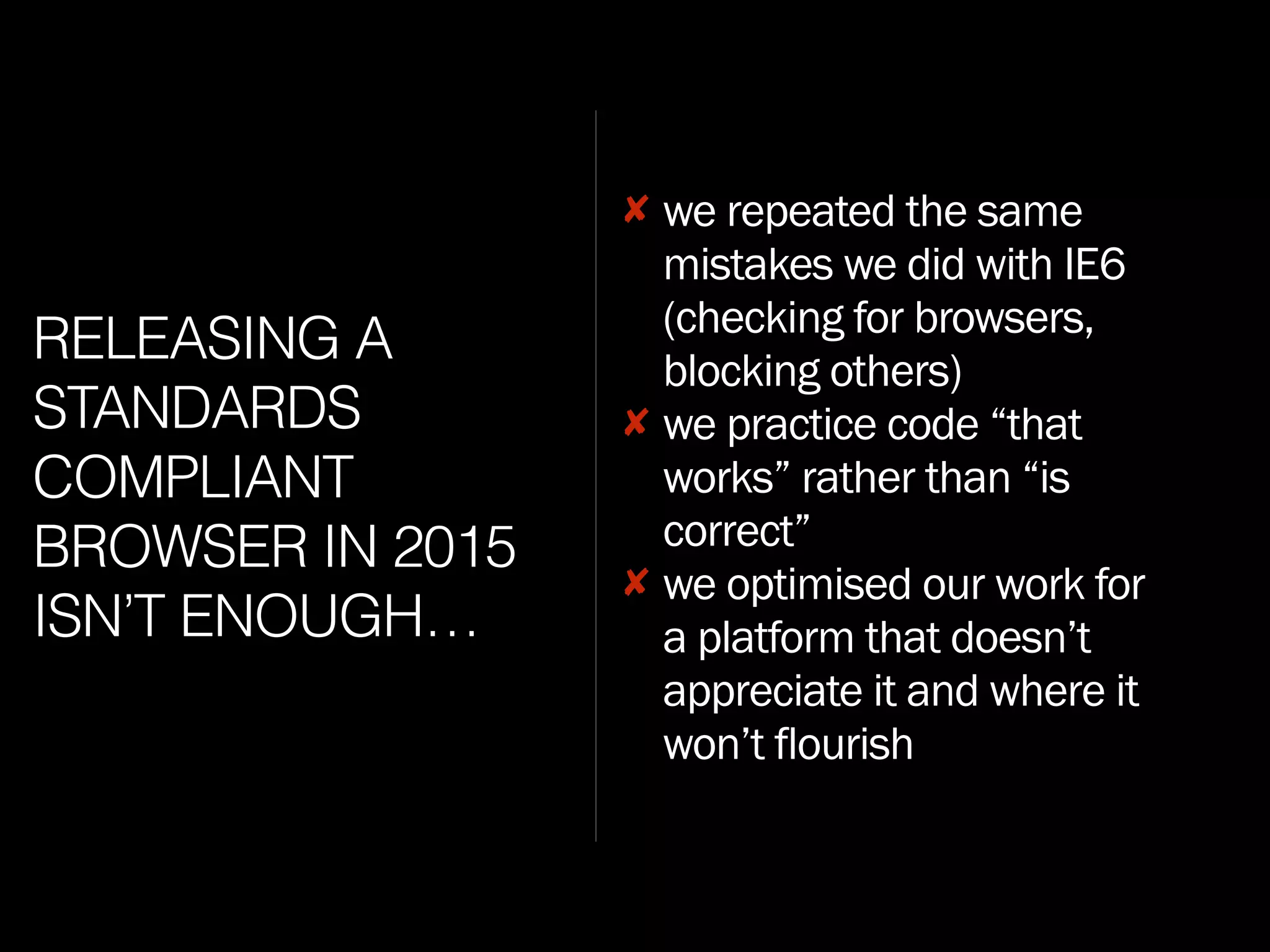 RELEASING A
STANDARDS
COMPLIANT
BROWSER IN 2015
ISN’T ENOUGH…
✘ we repeated the same
mistakes we did with IE6
(checking for browsers,
blocking others)
✘ we practice code “that
works” rather than “is
correct”
✘ we optimised our work for
a platform that doesn’t
appreciate it and where it
won’t flourish
 