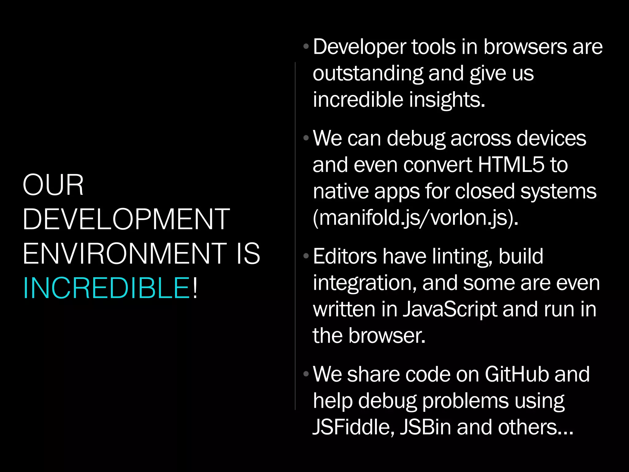 OUR
DEVELOPMENT
ENVIRONMENT IS
INCREDIBLE!
•Developer tools in browsers are
outstanding and give us
incredible insights.
•We can debug across devices
and even convert HTML5 to
native apps for closed systems
(manifold.js/vorlon.js).
•Editors have linting, build
integration, and some are even
written in JavaScript and run in
the browser.
•We share code on GitHub and
help debug problems using
JSFiddle, JSBin and others…
 
