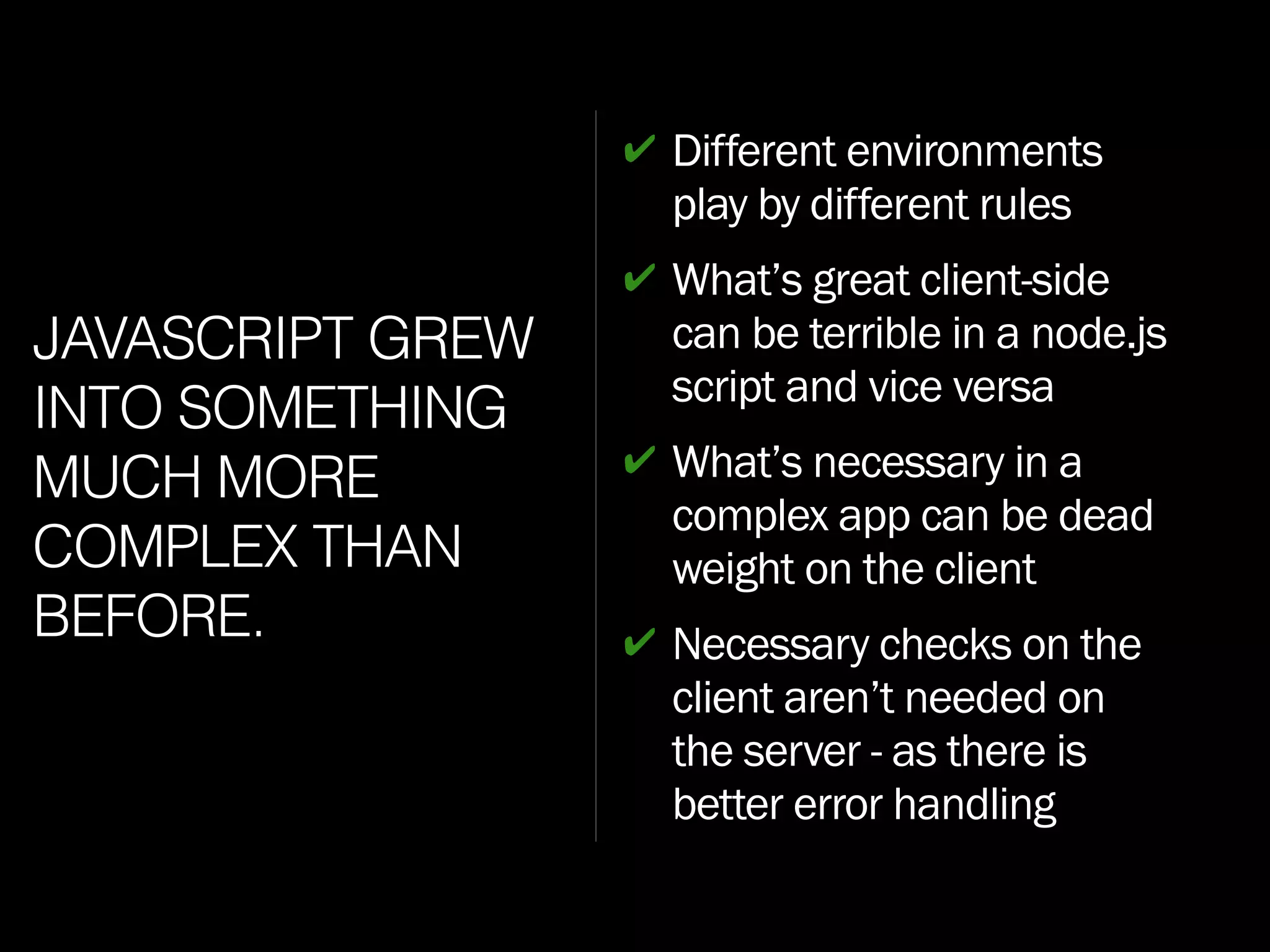 JAVASCRIPT GREW
INTO SOMETHING
MUCH MORE
COMPLEX THAN
BEFORE.
✔ Different environments
play by different rules
✔ What’s great client-side
can be terrible in a node.js
script and vice versa
✔ What’s necessary in a
complex app can be dead
weight on the client
✔ Necessary checks on the
client aren’t needed on
the server - as there is
better error handling
 