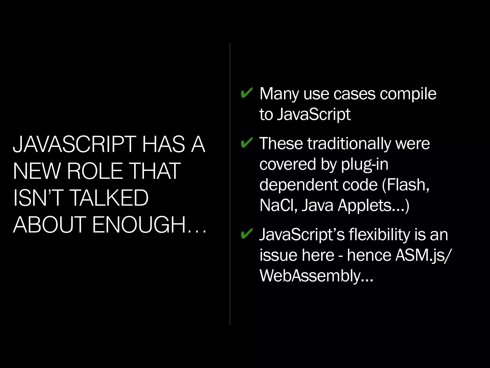 JAVASCRIPT HAS A
NEW ROLE THAT
ISN’T TALKED
ABOUT ENOUGH…
✔ Many use cases compile
to JavaScript
✔ These traditionally were
covered by plug-in
dependent code (Flash,
NaCl, Java Applets…)
✔ JavaScript’s flexibility is an
issue here - hence ASM.js/
WebAssembly…
 