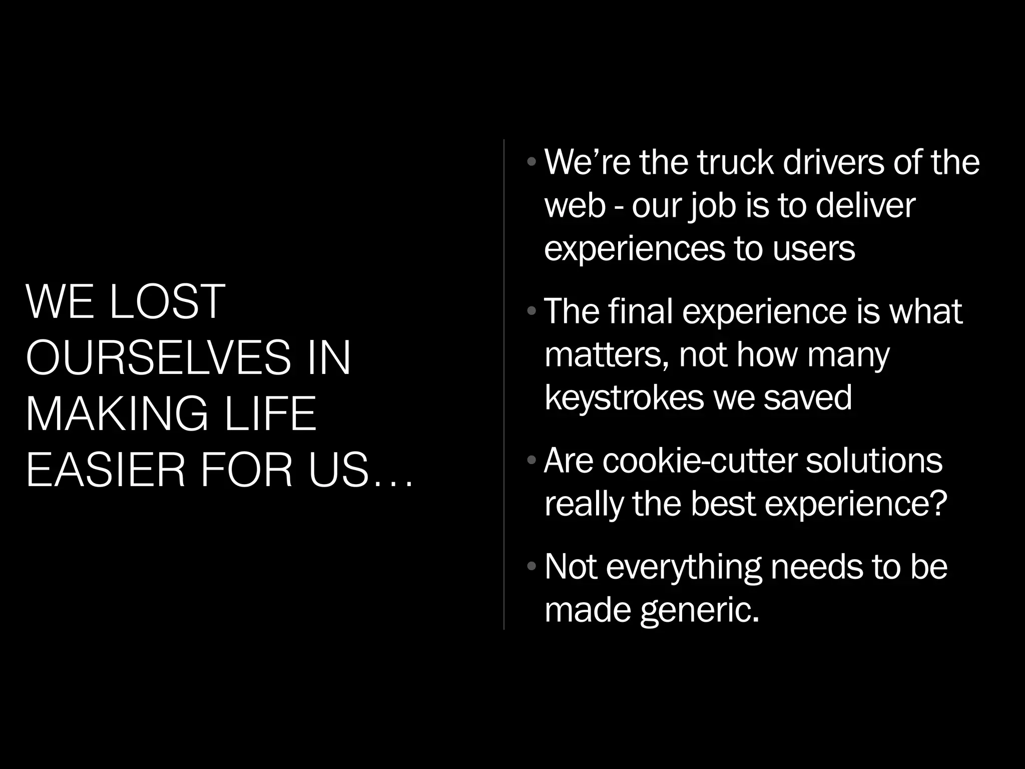 WE LOST
OURSELVES IN
MAKING LIFE
EASIER FOR US…
•We’re the truck drivers of the
web - our job is to deliver
experiences to users
•The final experience is what
matters, not how many
keystrokes we saved
•Are cookie-cutter solutions
really the best experience?
•Not everything needs to be
made generic.
 