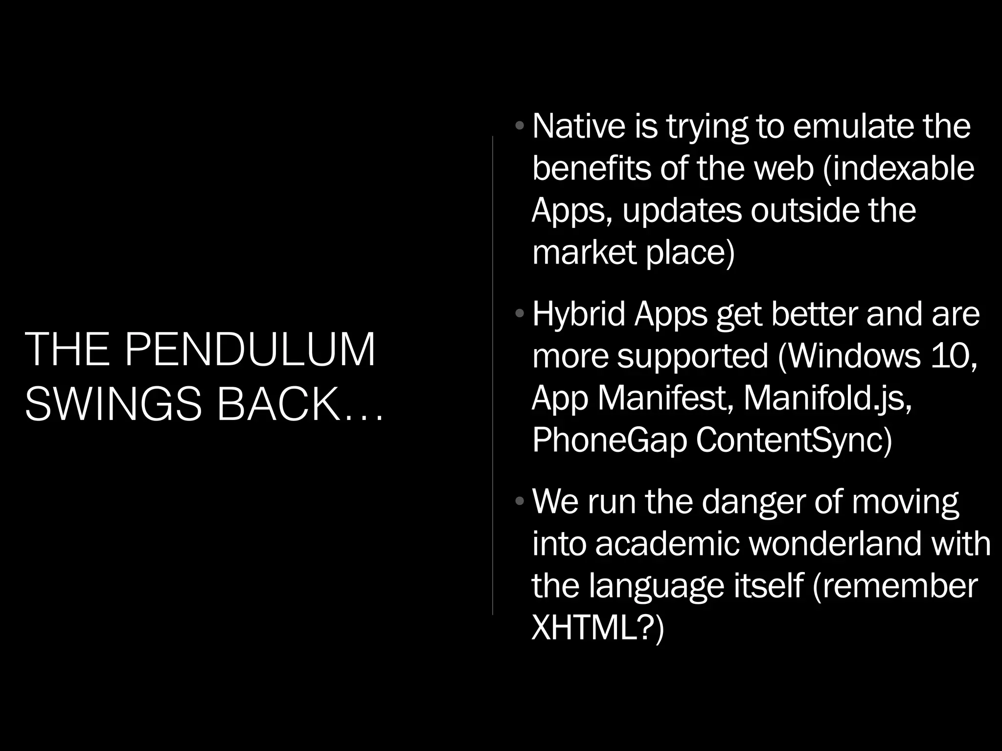 THE PENDULUM
SWINGS BACK…
•Native is trying to emulate the
benefits of the web (indexable
Apps, updates outside the
market place)
•Hybrid Apps get better and are
more supported (Windows 10,
App Manifest, Manifold.js,
PhoneGap ContentSync)
•We run the danger of moving
into academic wonderland with
the language itself (remember
XHTML?)
 