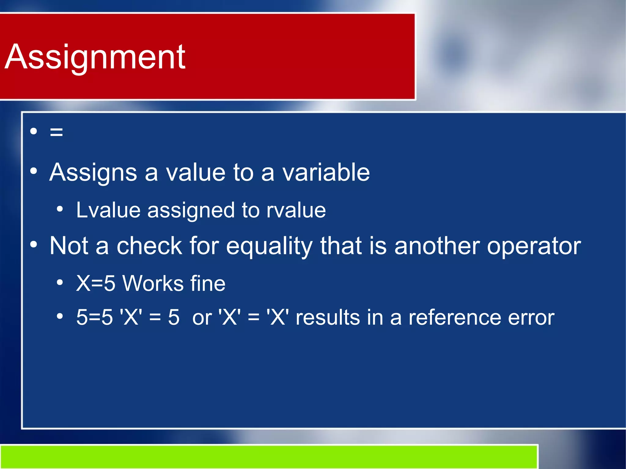 Assignment
●
=
●
Assigns a value to a variable
●
Lvalue assigned to rvalue
●
Not a check for equality that is another operator
●
X=5 Works fine
●
5=5 'X' = 5 or 'X' = 'X' results in a reference error
 