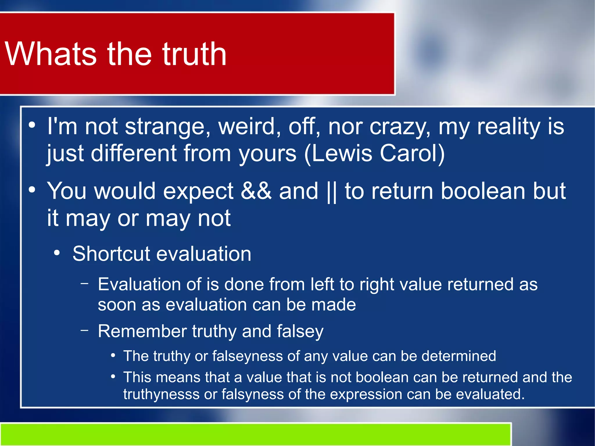 Whats the truth
●
I'm not strange, weird, off, nor crazy, my reality is
just different from yours (Lewis Carol)
●
You would expect && and || to return boolean but
it may or may not
●
Shortcut evaluation
– Evaluation of is done from left to right value returned as
soon as evaluation can be made
– Remember truthy and falsey
●
The truthy or falseyness of any value can be determined
●
This means that a value that is not boolean can be returned and the
truthynesss or falsyness of the expression can be evaluated.
 