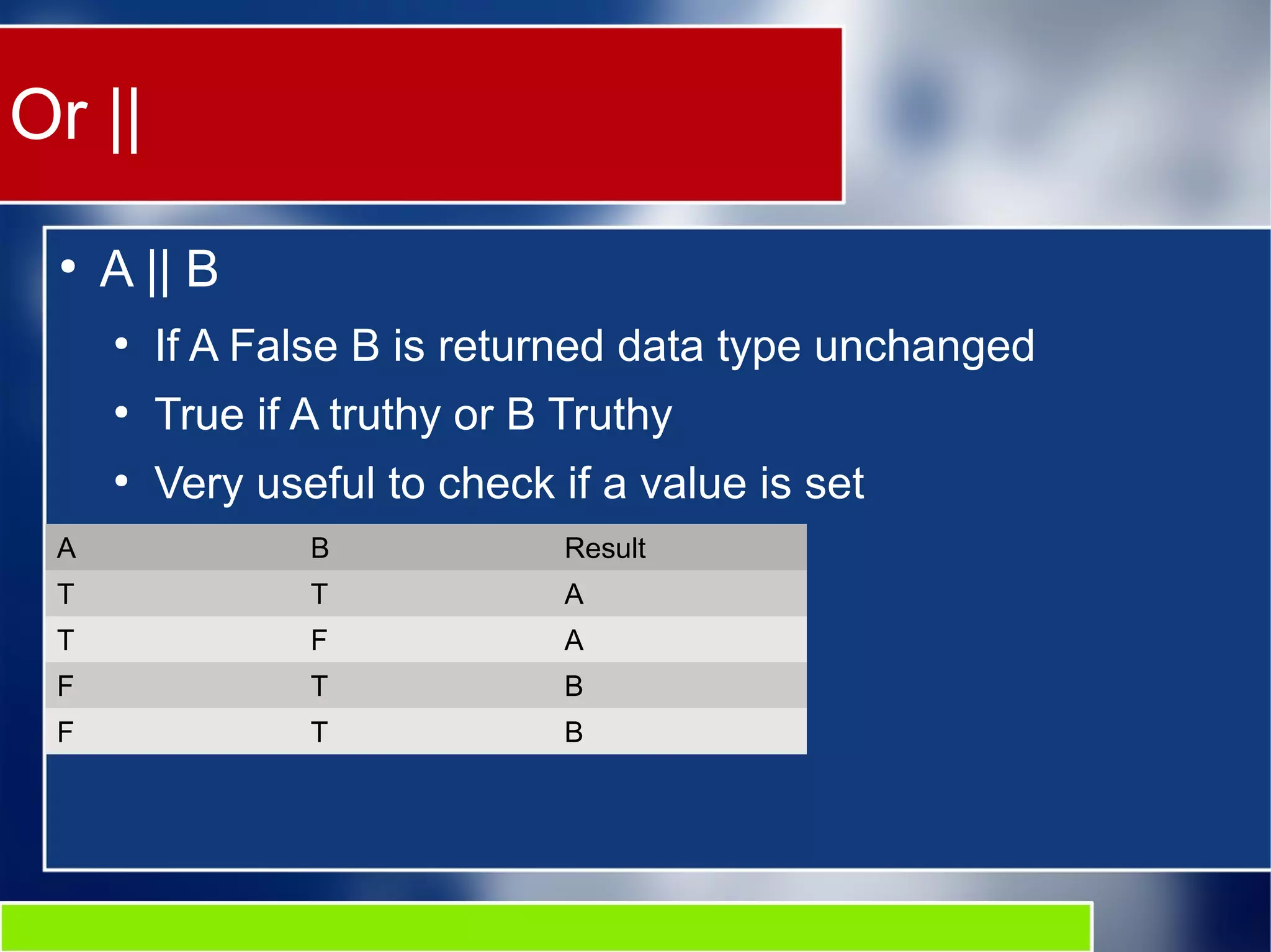 Or ||
●
A || B
●
If A False B is returned data type unchanged
●
True if A truthy or B Truthy
●
Very useful to check if a value is set
A B Result
T T A
T F A
F T B
F T B
 