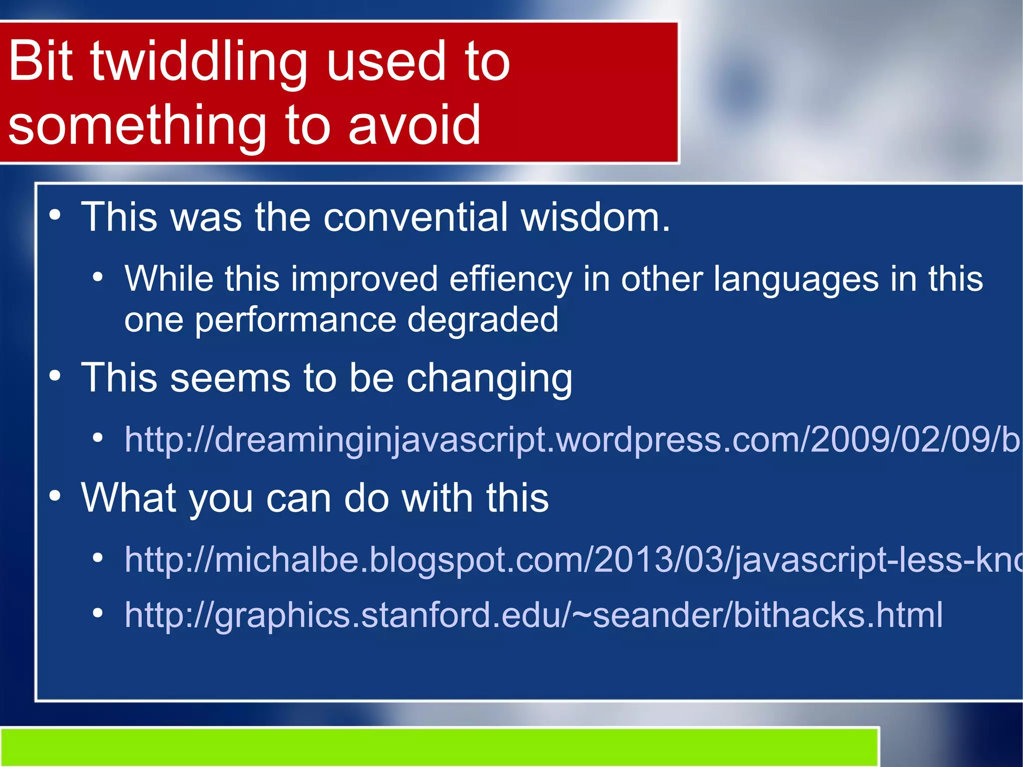 Bit twiddling used to
something to avoid
●
This was the convential wisdom.
●
While this improved effiency in other languages in this
one performance degraded
●
This seems to be changing
●
http://dreaminginjavascript.wordpress.com/2009/02/09/bi
●
What you can do with this
●
http://michalbe.blogspot.com/2013/03/javascript-less-kno
●
http://graphics.stanford.edu/~seander/bithacks.html
 