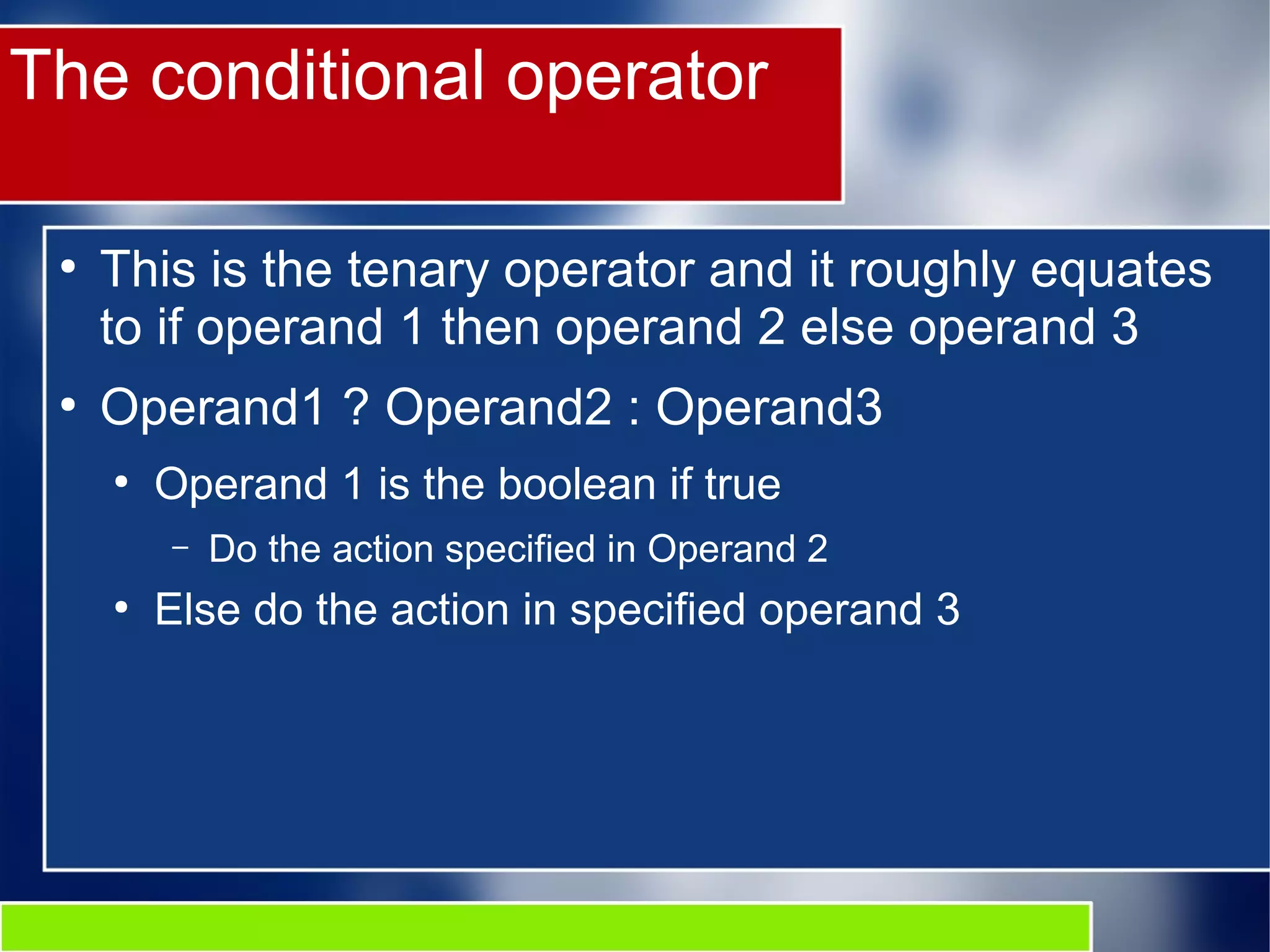 The conditional operator
●
This is the tenary operator and it roughly equates
to if operand 1 then operand 2 else operand 3
●
Operand1 ? Operand2 : Operand3
●
Operand 1 is the boolean if true
– Do the action specified in Operand 2
●
Else do the action in specified operand 3
 