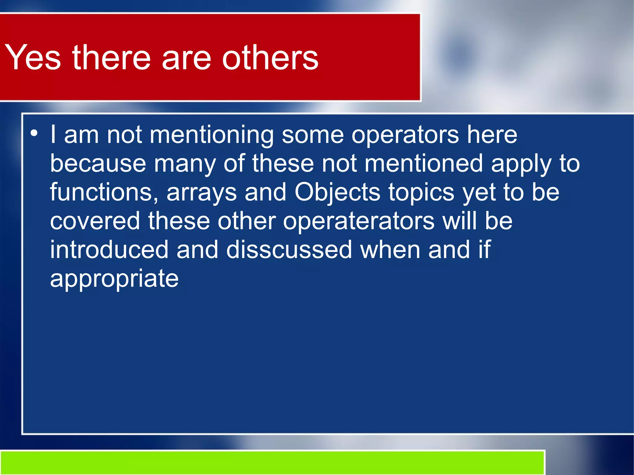 Yes there are others
●
I am not mentioning some operators here
because many of these not mentioned apply to
functions, arrays and Objects topics yet to be
covered these other operaterators will be
introduced and disscussed when and if
appropriate
 