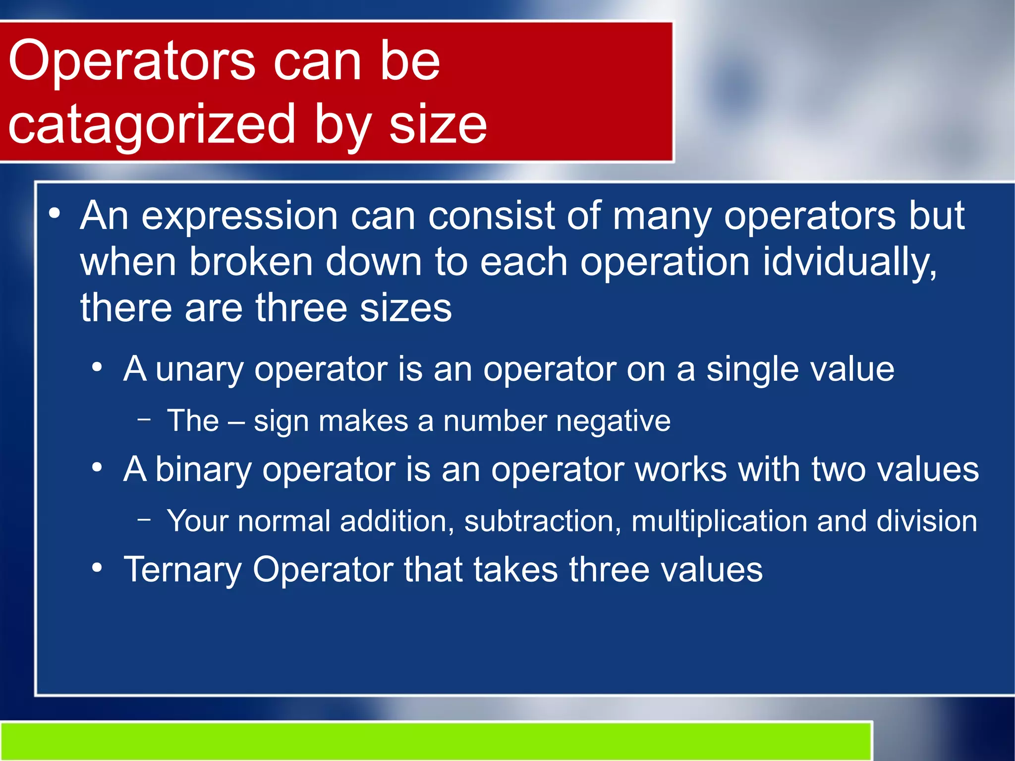 Operators can be
catagorized by size
●
An expression can consist of many operators but
when broken down to each operation idvidually,
there are three sizes
●
A unary operator is an operator on a single value
– The – sign makes a number negative
●
A binary operator is an operator works with two values
– Your normal addition, subtraction, multiplication and division
●
Ternary Operator that takes three values
 