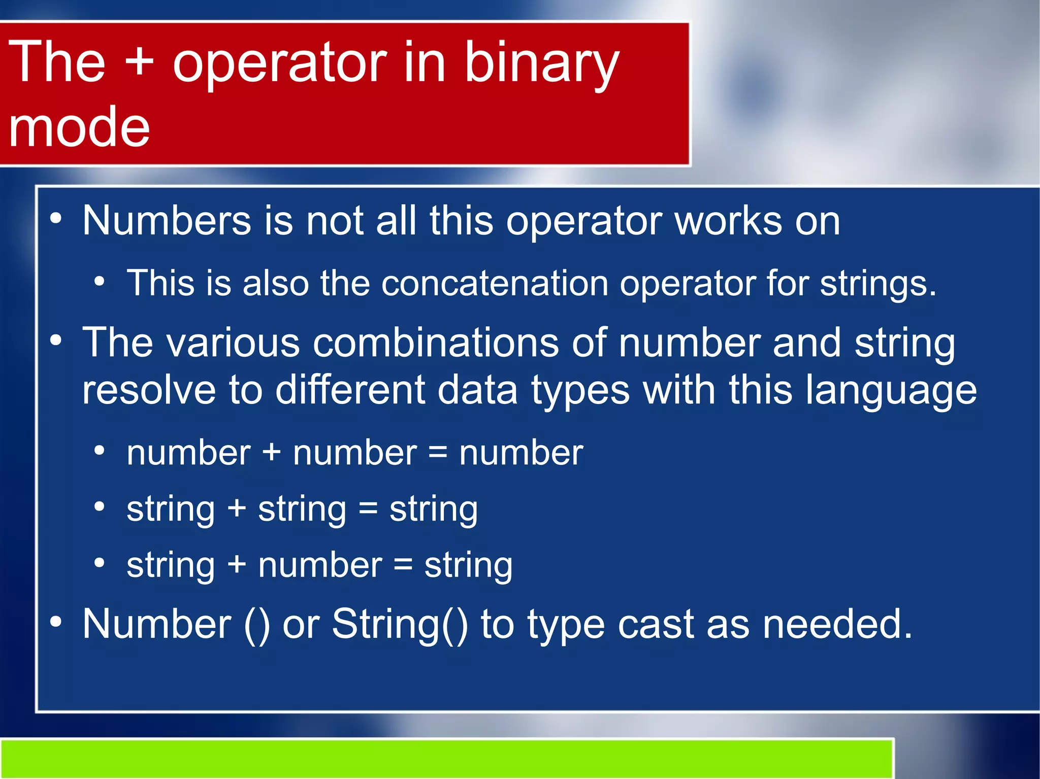 The + operator in binary
mode
●
Numbers is not all this operator works on
●
This is also the concatenation operator for strings.
●
The various combinations of number and string
resolve to different data types with this language
●
number + number = number
●
string + string = string
●
string + number = string
●
Number () or String() to type cast as needed.
 