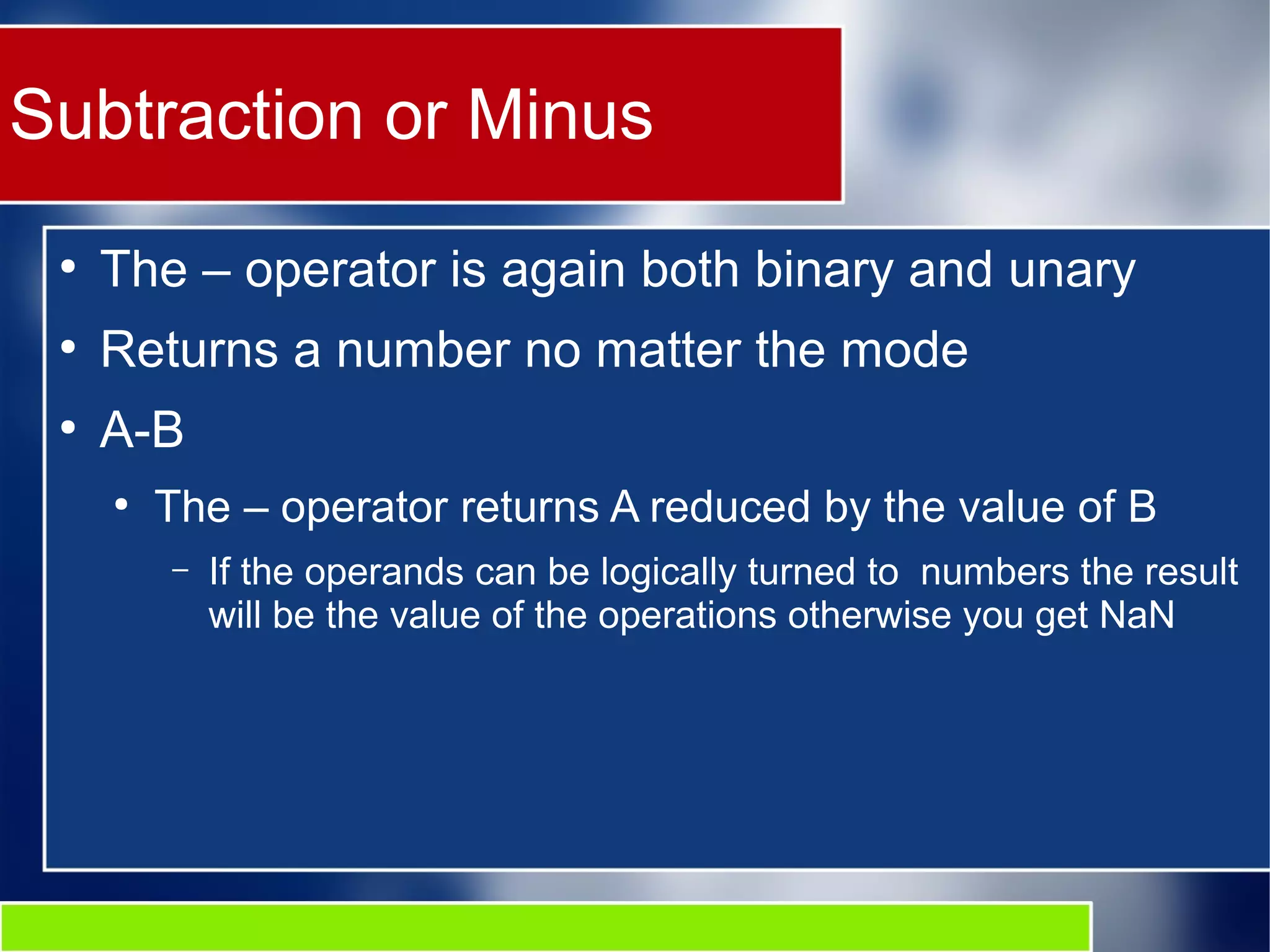 Subtraction or Minus
●
The – operator is again both binary and unary
●
Returns a number no matter the mode
●
A-B
●
The – operator returns A reduced by the value of B
– If the operands can be logically turned to numbers the result
will be the value of the operations otherwise you get NaN
 