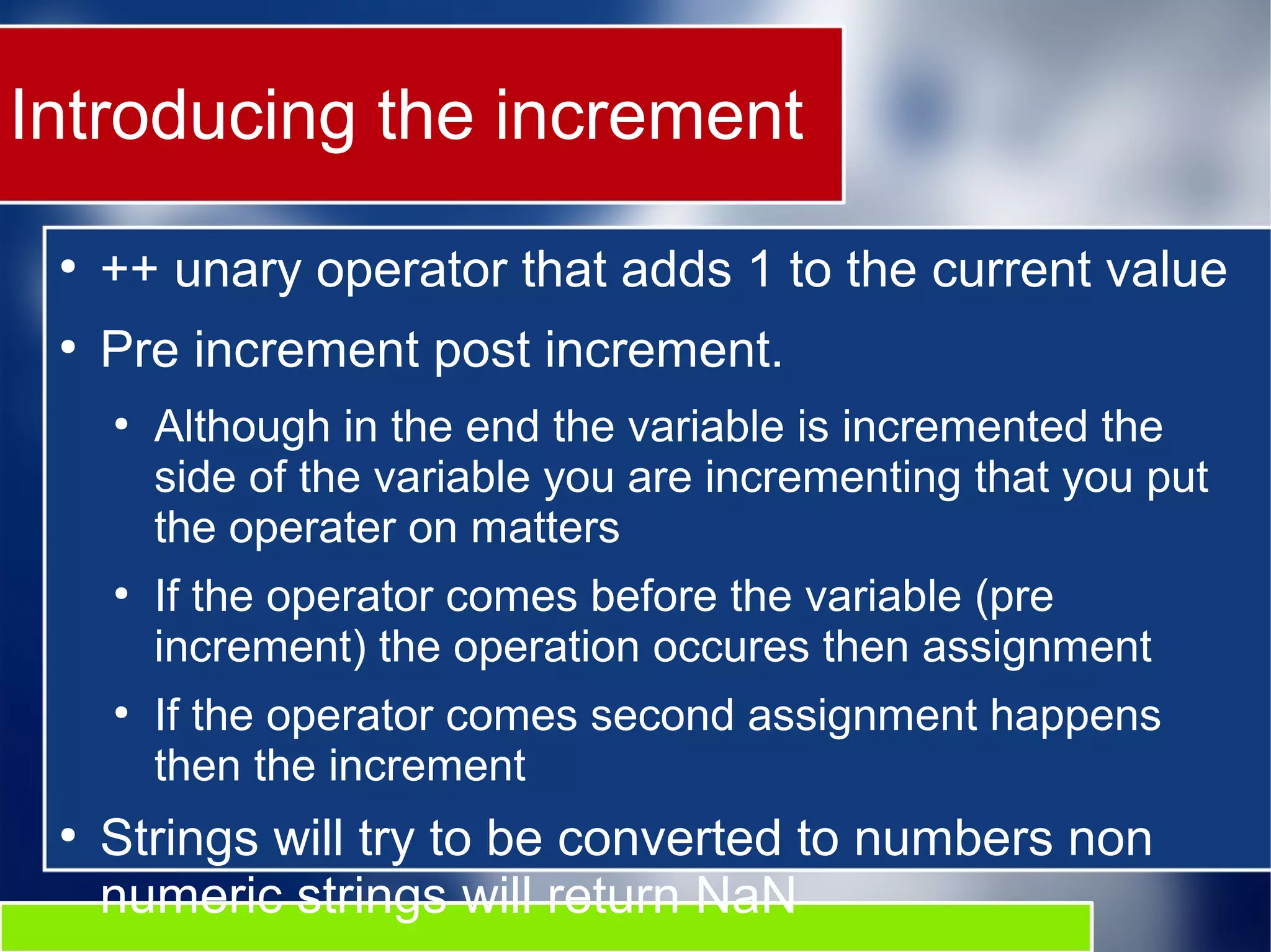 Introducing the increment
●
++ unary operator that adds 1 to the current value
●
Pre increment post increment.
●
Although in the end the variable is incremented the
side of the variable you are incrementing that you put
the operater on matters
●
If the operator comes before the variable (pre
increment) the operation occures then assignment
●
If the operator comes second assignment happens
then the increment
●
Strings will try to be converted to numbers non
numeric strings will return NaN
 