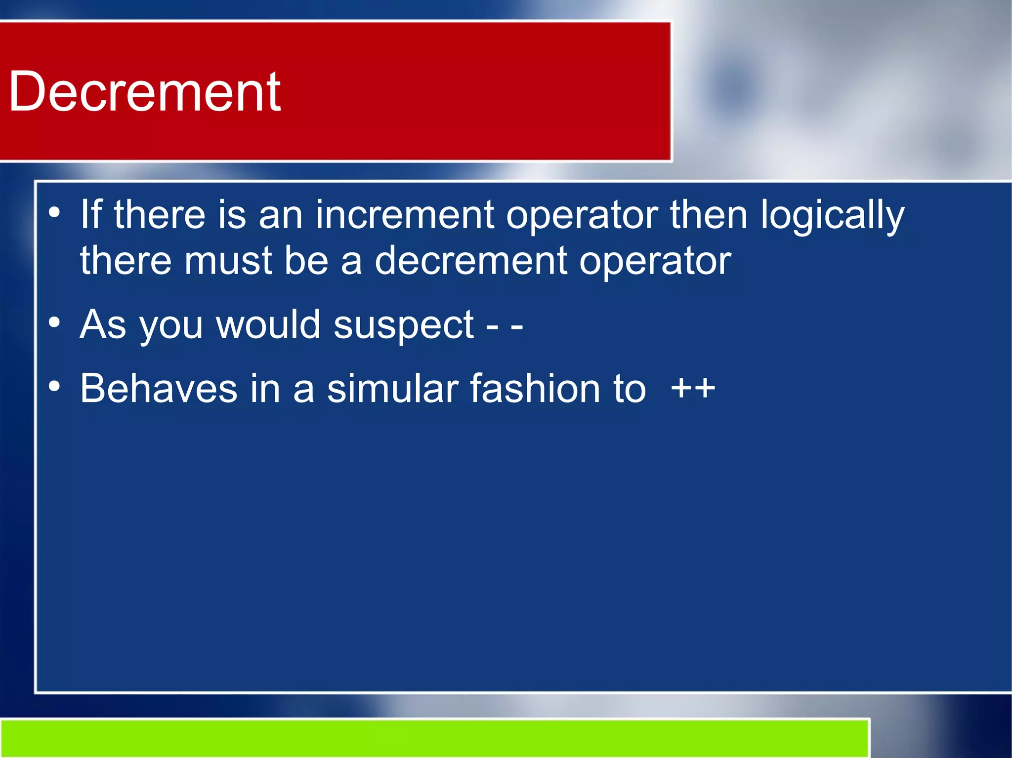 Decrement
●
If there is an increment operator then logically
there must be a decrement operator
●
As you would suspect - -
●
Behaves in a simular fashion to ++
 