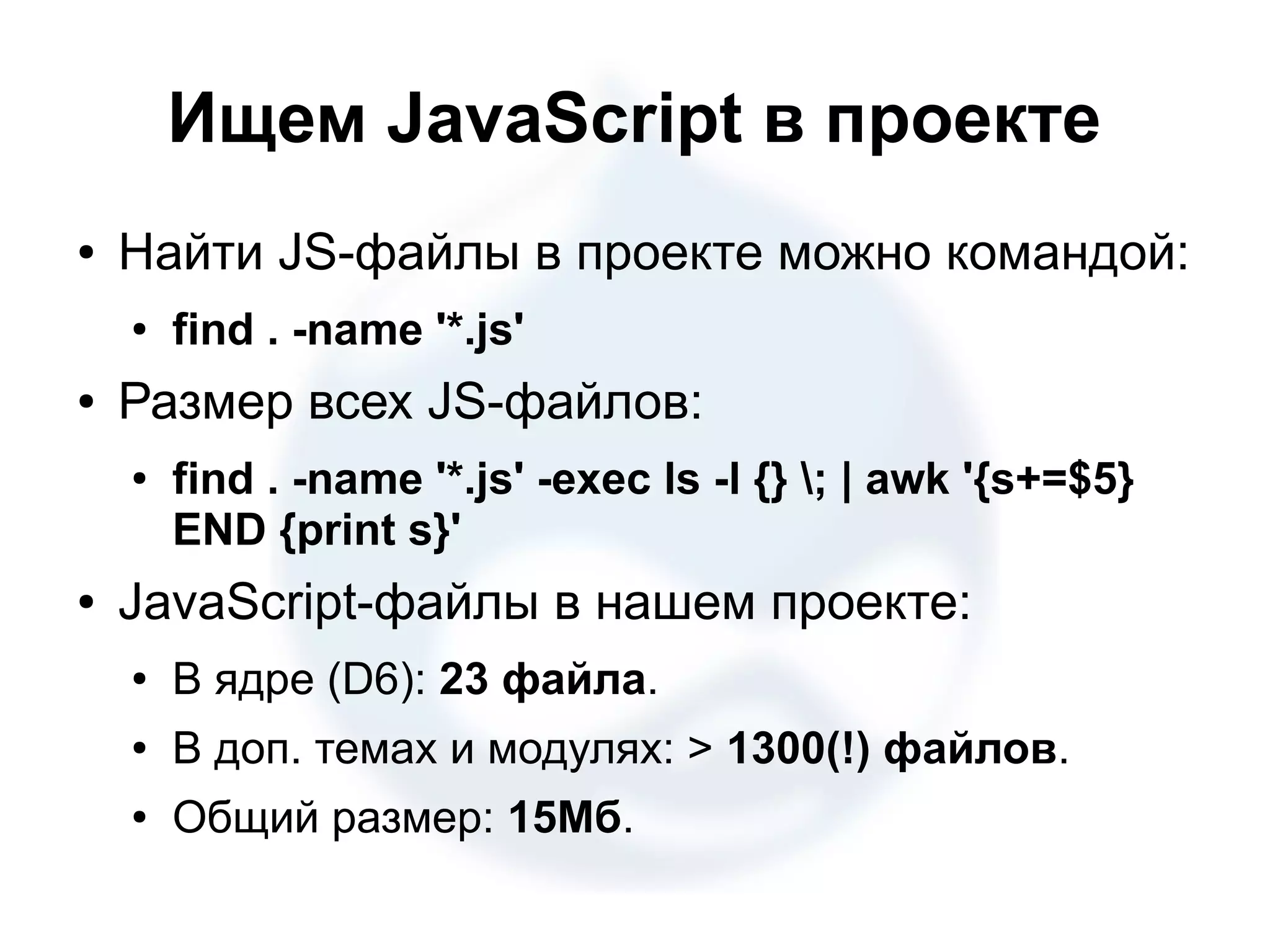 Ищем JavaScript в проекте ● Найти JS-файлы в проекте можно командой: ● find . -name '*.js' ● Размер всех JS-файлов: ● find . -name '*.js' -exec ls -l {} ; | awk '{s+=$5} END {print s}' ● JavaScript-файлы в нашем проекте: ● В ядре (D6): 23 файла. ● В доп. темах и модулях: > 1300(!) файлов. ● Общий размер: 15Мб. 