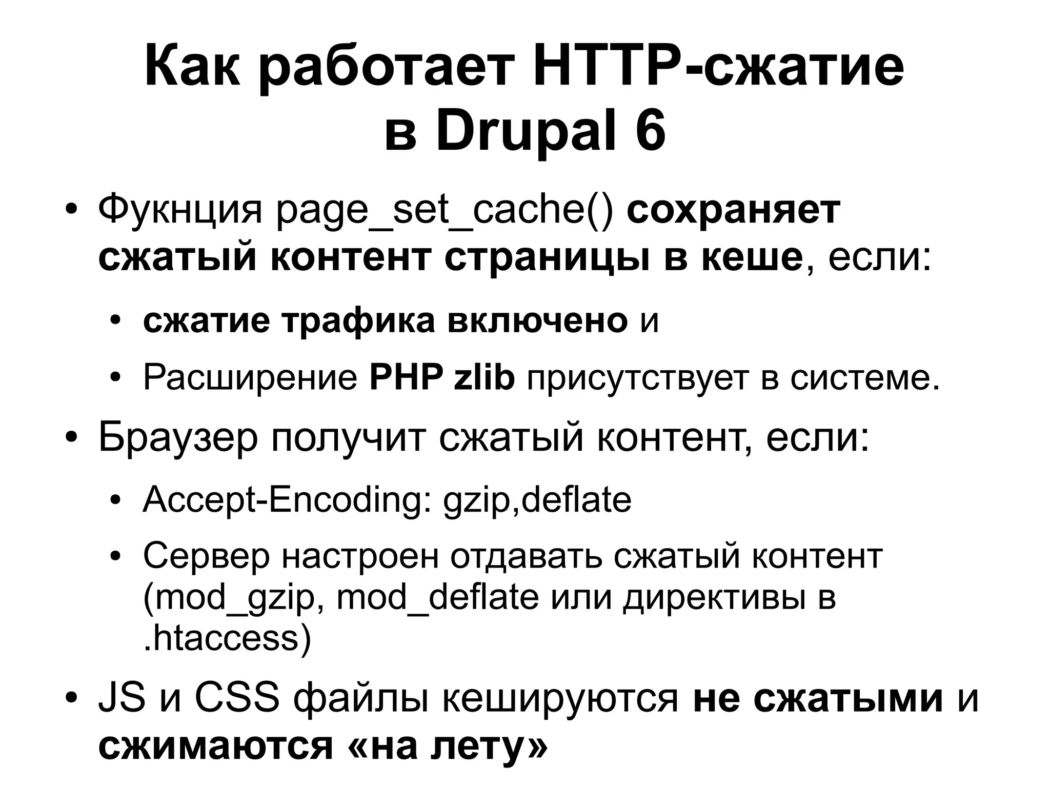 Как работает HTTP-сжатие в Drupal 6 ● Фукнция page_set_cache() сохраняет сжатый контент страницы в кеше, если: ● сжатие трафика включено и ● Расширение PHP zlib присутствует в системе. ● Браузер получит сжатый контент, если: ● Accept-Encoding: gzip,deflate ● Сервер настроен отдавать сжатый контент (mod_gzip, mod_deflate или директивы в .htaccess) ● JS и CSS файлы кешируются не сжатыми и сжимаются «на лету» 