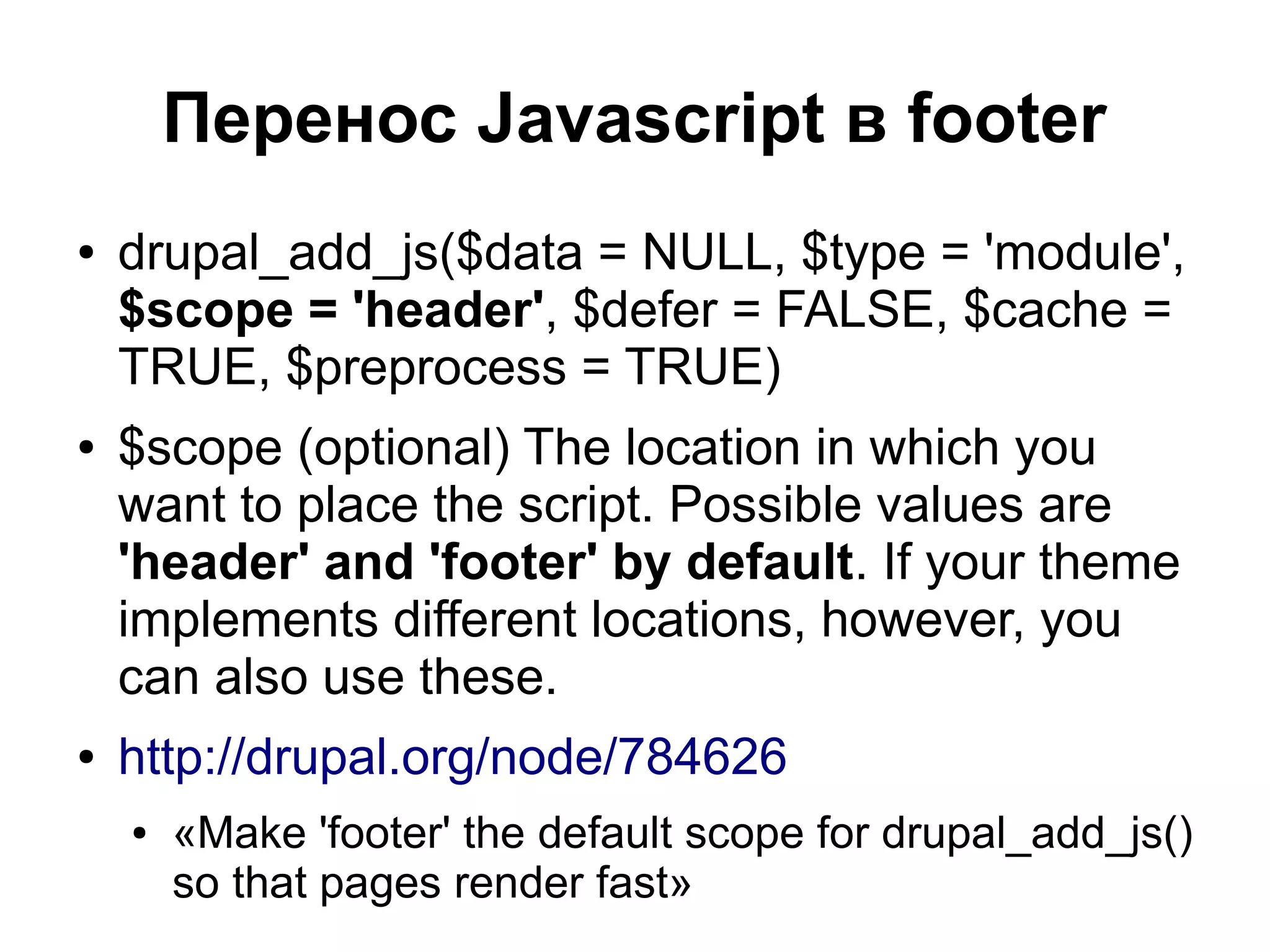 Перенос Javascript в footer ● drupal_add_js($data = NULL, $type = 'module', $scope = 'header', $defer = FALSE, $cache = TRUE, $preprocess = TRUE) ● $scope (optional) The location in which you want to place the script. Possible values are 'header' and 'footer' by default. If your theme implements different locations, however, you can also use these. ● http://drupal.org/node/784626 ● «Make 'footer' the default scope for drupal_add_js() so that pages render fast» 