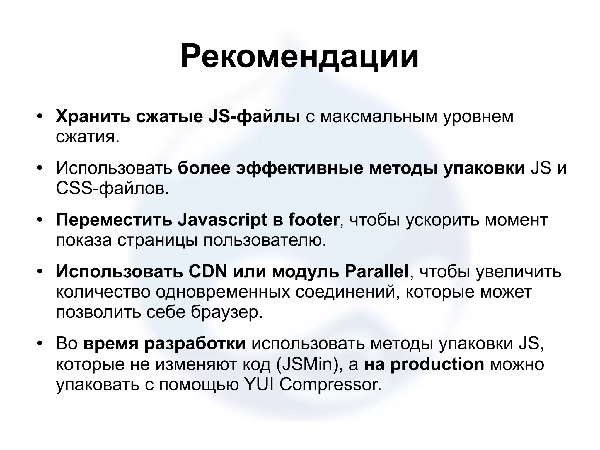 Рекомендации ● Хранить сжатые JS-файлы с максмальным уровнем сжатия. ● Использовать более эффективные методы упаковки JS и CSS-файлов. ● Переместить Javascript в footer, чтобы ускорить момент показа страницы пользователю. ● Использовать CDN или модуль Parallel, чтобы увеличить количество одновременных соединений, которые может позволить себе браузер. ● Во время разработки использовать методы упаковки JS, которые не изменяют код (JSMin), а на production можно упаковать с помощью YUI Compressor. 