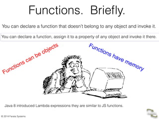 © 2014 Farata Systems
Functions. Brieﬂy.
You can declare a function that doesn’t belong to any object and invoke it.
You can declare a function, assign it to a property of any object and invoke it there.
Functions can be objects Functions have memory
Java 8 introduced Lambda expressions they are similar to JS functions.
 