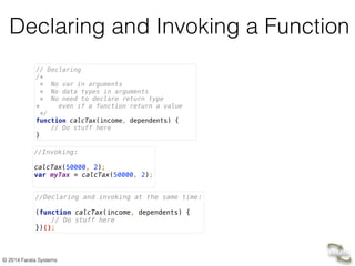 © 2014 Farata Systems
Declaring and Invoking a Function
// Declaring 
/* 
* No var in arguments 
* No data types in arguments 
* No need to declare return type 
* even if a function return a value 
*/ 
function calcTax(income, dependents) { 
// Do stuff here 
}
//Invoking: 
 
calcTax(50000, 2);  
var myTax = calcTax(50000, 2); 
//Declaring and invoking at the same time: 
 
(function calcTax(income, dependents) { 
// Do stuff here 
})();
 