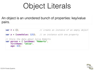 © 2014 Farata Systems
Object Literals
An object is an unordered bunch of properties: key/value
pairs.
var t = {}; // create an instance of an empty object 
 
var a = {someValue: 125}; // an instance with one property 
 
// Store the data about Julia Roberts 
var person = { lastName: "Roberts", 
firstName: "Julia", 
age: 42};
 