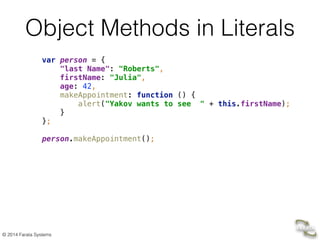 © 2014 Farata Systems
Object Methods in Literals
var person = { 
"last Name": "Roberts", 
firstName: "Julia", 
age: 42, 
makeAppointment: function () { 
alert("Yakov wants to see " + this.firstName); 
} 
}; 
 
person.makeAppointment();
 