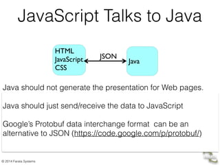 © 2014 Farata Systems
JavaScript Talks to Java
Java should not generate the presentation for Web pages.
Java should just send/receive the data to JavaScript
Google’s Protobuf data interchange format can be an
alternative to JSON (https://code.google.com/p/protobuf/)
HTML 
JavaScript 
CSS
!
Java
JSON
 
