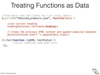 © 2014 Farata Systems
Treating Functions as Data
//load data json and create new list using jQuery 
$.getJSON(“featured_products.json”, function(data) { 
 
//set current heading 
headingContainer.text(data.heading); 
 
// Erase the previous HTML content and append compiled template 
parentContainer.html('').append(data.items); 
 
}).fail(function (jqXHR, textStatus) { 
//error handling code goes here 
}); 
 
 
