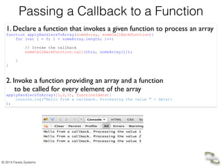 © 2014 Farata Systems
Passing a Callback to a Function
1. Declare a function that invokes a given function to process an array	

function applyHandlersToArray(someArray, someCallBackFunction){
for (var i = 0; i < someArray.length; i++)
// Invoke the callback
someCallBackFunction.call(this, someArray[i]);
!
}
} 	

	

2. Invoke a function providing an array and a function 	

to be called for every element of the array 	

applyHandlersToArray([1,2,3], function(data){
console.log("Hello from a callback. Processing the value " + data)}
);
 