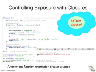 © 2014 Farata Systems
Controlling Exposure with Closures
(function () { // this is an anonymous function expression 
 
var taxDeduction = 500; // private context to remember  
 
//exposed closure 
this.doTaxes = function (income, customerName) { 
 
var yourTax; 
 
if (customerName != "God Father") { 
yourTax = income * 0.05 - taxDeduction; 
} else { 
yourTax = mafiaSpecial(income); 
} 
 
console.log(" Dear " + customerName + ", your tax is " + yourTax); 
return yourTax; 
} 
 
//private function 
function mafiaSpecial(income) { 
return income * 0.05 - taxDeduction * 2; 
} 
 
})(); // Self-invoked function 
 
// calling doTaxes() in the global scope.  
doTaxes(100000, "John Smith"); // The closure remembers its context: taxDeduction=500 
 
doTaxes(100000, "God Father"); 
setTimeout(doTaxes(50000, "Mary Lou"), 2); // Call in 2 seconds  
mafiaSpecial(); // an error - this function is private
doTaxes 
exposed
Anonymous function expression creates a scope
 