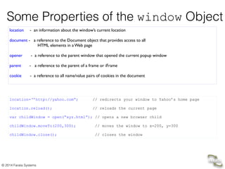 © 2014 Farata Systems
Some Properties of the window Object
location - an information about the window’s current location	

 
document - a reference to the Document object that provides access to all 
HTML elements in a Web page 
!
opener - a reference to the parent window that opened the current popup window	

	

parent - a reference to the parent of a frame or iFrame	

!
cookie - a reference to all name/value pairs of cookies in the document	

location=‘’http://yahoo.com”; // redirects your window to Yahoo’s home page
!
location.reload(); // reloads the current page
var childWindow = open(“xyz.html”); // opens a new browser child  
 
childWindow.moveTo(200,300); // moves the window to x=200, y=300 
 
childWindow.close(); // closes the window
 