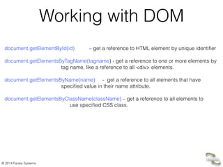 © 2014 Farata Systems
Working with DOM
!
document.getElementById(id) – get a reference to HTML element by unique identifier
!
document.getElementsByTagName(tagname) - get a reference to one or more elements by 
tag name, like a reference to all <div> elements.
!
document.getElementsByName(name) - get a reference to all elements that have  
specified value in their name attribute.
!
document.getElementsByClassName(className) – get a reference to all elements to 
use specified CSS class.
 